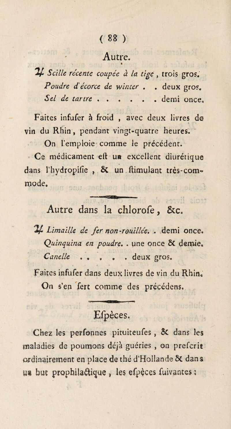 Autre. « V S cille récente coupée à la tige , trois gros. Poudre d'écorce de winter . . deux gros. Sel de tartre.demi once* Faites infufer à froid , avec deux livres de • * > vin du Rhin, pendant vingt-quatre heures. On l’emploie comme le précédent. Ce médicament eft ua excellent diurétique * dans l’hydropifie , 5c un ftimulant très-com-» mode. Autre dans la chlorofe * Limaille de fer non-rouillée. . demi once* Quinquina en poudre. . une once ÔC demie, Canelle . , , » . deux gros. Faites infufer dans deux livres de vin du Rhin* On s’en fert comme des précéderas* Efpèces, Chez les perfonnes pituiteufes, $C dans les maladies de poumons déjà guéries , on preferit ordinairement en place de thé d’Hollande Sc dan s m but prophilâfticjue , les efpèces fuivantes *