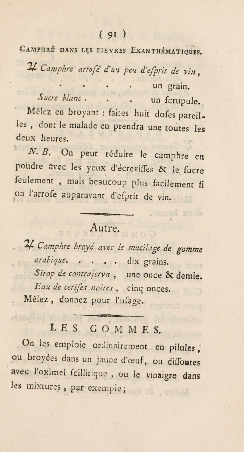 ( 9« ) Camphré dans lçs fievres Exanthématiques. % Camphre arrofé d'un peu d'efpric de vin, • • • • un grain. Sucre blanc ... un fcrupule. Mêlez en broyant : faites huit dofes pareil¬ les , dont le malade en prendra une toutes les deux heures. B. On peut réduire le camphre en poudre avec les yeux d’écreviffes St ]e fucre feulement , mais beaucoup plus facilement Ci on 1 arrofe auparavant d efprit de vin. Autre. Camphre broyé avec le mucilage .de gomme arabique.dix grains. Sirop de contrajerva , une once St demie. Eau de cerifes noires , cinq onces. Mêlez , donnez pour Tufage. —-- —_. LES G O M M E S. On les emploie ordinairement en pilules , ou broyées dans un jaune d œuf, ou difToutes avec 1 oximel fcillitique , ou le vinaigre dans ies mixtures, par exemple;