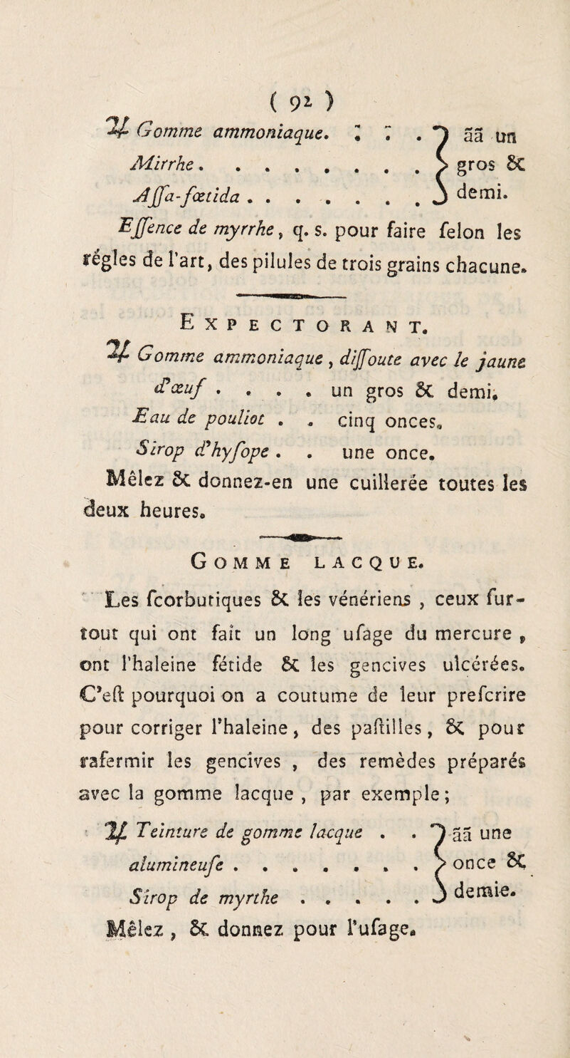 ( 9* ) +£ Gomme ammoniaque. I JUirrhe. ....... Aÿa-fœtida.J EJfence de myrrhe, q. s. pour faire félon les régies de Part, des pilules de trois grains chacune. Expectorant. Gomme ammoniaque , dijfoute avec le jaune d*œuf .... un gros 5c demi. Eau de poulioc . „ cinq onces,. Sirop ddhyfope . . une once. Mêlez ôc donnez-en une cuillerée toutes les àeux heures. Gomme lacque. Les feorbutiques les vénériens , ceux fur- tout qui ont fait un long ufage du mercure f ont î’haleine fétide 5c les gencives ulcérées. €?eft pourquoi on a coutume de leur preferire pour corriger Thaleine, des paftilles, 6c pour rafermir les gencives , des remèdes préparés avec la gomme îaeque , par exemple; Jf Teinture de gomme îaeque . . âa une alumineufe.. . > once $Ç Sirop de myrthe.3 demie. , 6c donnez pour T ufage.