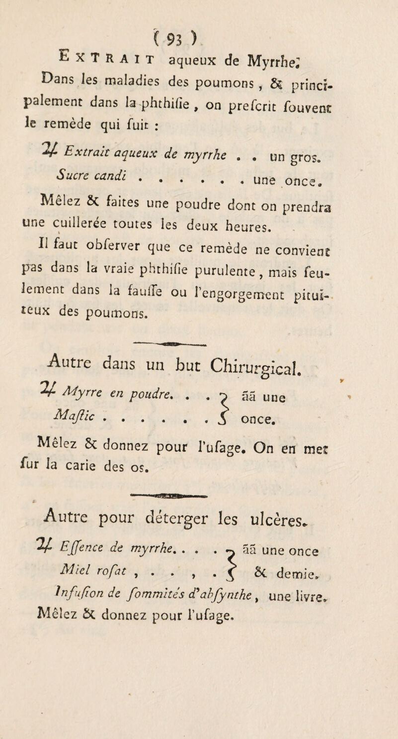 Extrait aqueux de Myrrhe* Dans les maladies des poumons , & princi¬ palement dans la phthifie , on prefcrit fouvent le remède qui fuit ; Extrah aqueux de myrrhe Sucre candi. • un gros, une once. Mêlez Sc faites une poudre dont on prendra une cuilleree toutes les deux heures» Il faut obferver que ce remède ne convient pas dans la vraie phthifie purulente, mais feu¬ lement dans la fauife ou l’engorgement pituï- îeux des poumons. Autie dans un but Chirurgical. V- Myrre en poudre. . . a 5 une Majlic.£ once. Mêlez 8c donnez pour l’ufage. On en met fur la carie des os. — «B»I— m Autre pour déterger les ulcères. V EJfence de myrrhe. . . . ^ ââ une once Miel rofat , . , . ^ 8c demie. Infu/ion de fommités d'abfynthe , une livre. Mêlez 5c donnez pour l’ufage.