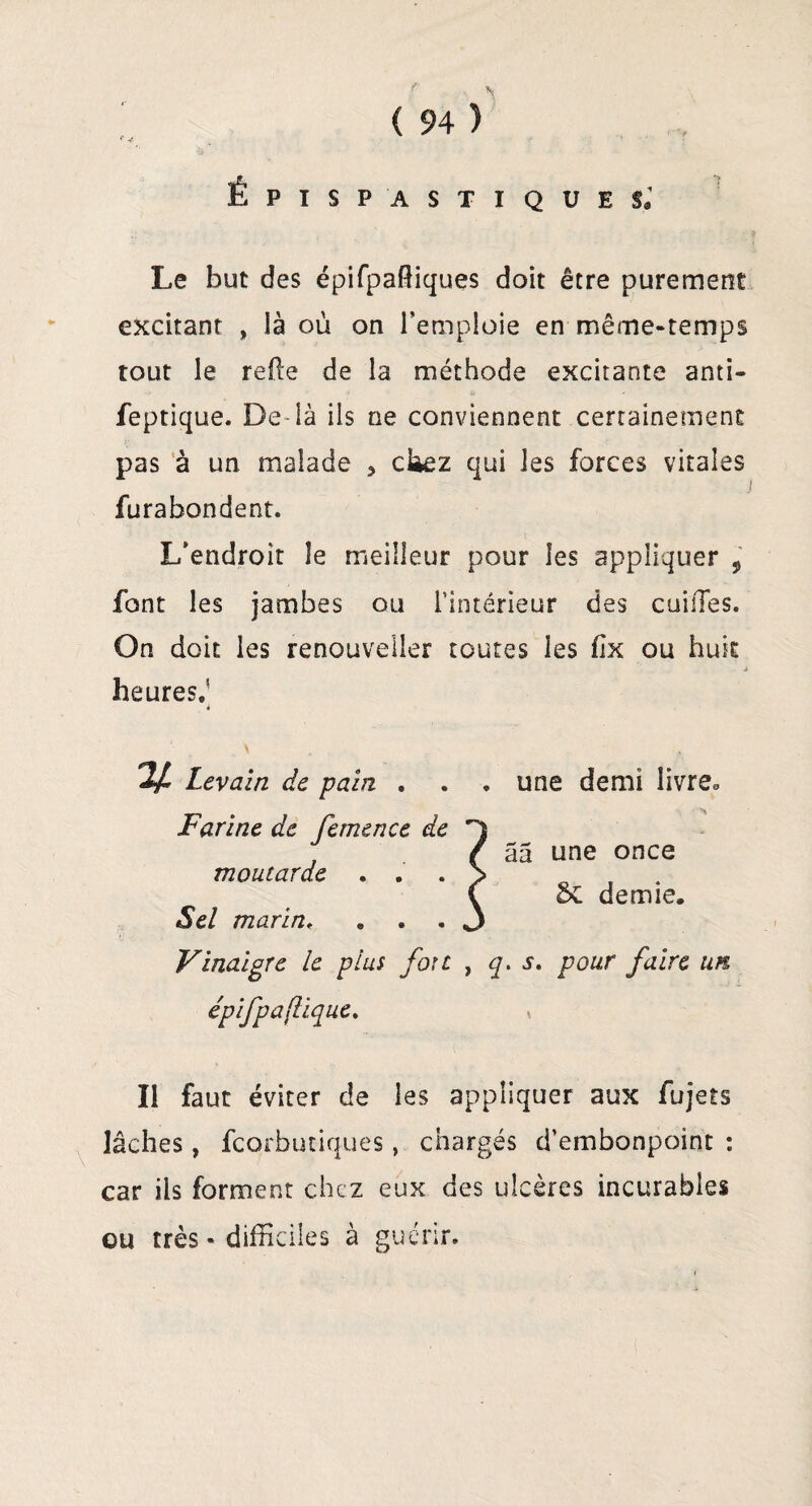 f * ÉPISP 'ASTIQUE s; Le but des épifpaffiques doit être purement excitant , là où on l’emploie en même-temps tout le refie de la méthode excitante anti- feptique. De là ils ne conviennent certainement pas à un malade 5 cUez qui les forces vitales furabondent. L’endroit le meilleur pour les appliquer , font les jambes ou l’intérieur des cuifles. On doit les renouveller toutes les fîx ou huit j heures.' y. Levain de pain . . . une demi livre. Farine de femence de . / âa une once moutarde . . . > . { oC demie. Sel marin« ... 3 Vinaigre le plus fou , q. s. pour faire un épifpaflique. Il faut éviter de les appliquer aux fujets lâches, fcorbutiques, chargés d’embonpoint : car ils forment chez eux des ulcères incurables ou très * difficiles à guérir.