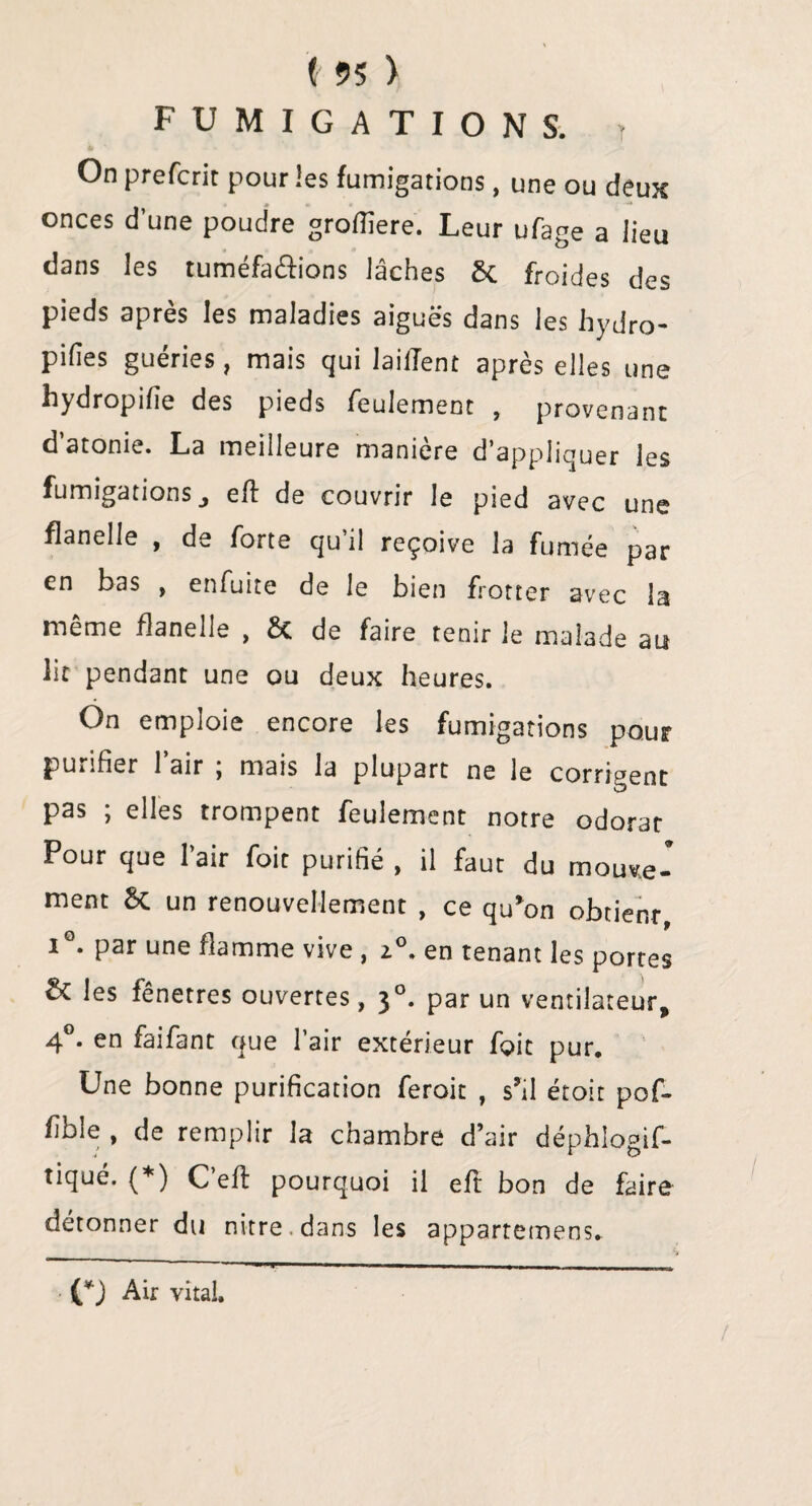 ( 55 ) FUMIGATIONS. T On prefcrit pour les fumigations, une ou deux onces dune poudre groffiere. Leur ufage a lieu dans les tuméfactions lâches 5c froides des pieds après les maladies aiguës dans les hydro- pihes guéries, mais qui lailTent après elles une hydropifie des pieds feulement , provenant d’atonie. La meilleure manière d’appliquer les fumigations j eft de couvrir le pied avec une flanelle , de forte qu’il reçoive la fumée par en bas , enfuite de le bien frotter avec la même flanelle , & de faire tenir le malade au lit pendant une ou deux heures. On emploie encore les fumigations pour purifier l’air ; mais la plupart ne le corrigent pas ; elles trompent feulement notre odorat Pour que l’air foit purifié , il faut du mouve¬ ment 5c un renouvellement , ce qu’on obtient, iG. par une flamme vive , z°. en tenant les portes & les fênetres ouvertes, 30. par un ventilateur, 4°. en faifant que l’air extérieur foit pur. Une bonne purification feroit , s’il étoit pof- fible , de remplir la chambre d’air déphlogif- tiqué. (*) C’eft pourquoi il efl bon de faire détonner du nitre dans les appartemens. • (0 Air vital. /