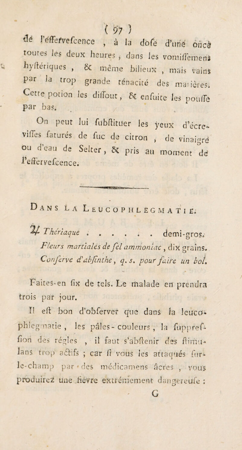 'Je i’éfFefvefcence , à la dofe d'une ohcà toutes les deux heures , dans les vomiflemeni hyftérlques , & même bilieux , mais vains par la trop grande ténacité des matières* Cette potion les diffout, Sc enfuite les pouffe par bas. On peut lui fubflituer les yeux d’écre- villes raturés de lue de citron , de vinaigré ou d eau de Selter, &£ pris au moment dé 1’effervefcence. Dans la Leucophlegmatië, V- Thériaque.demi-gros. Fleurs martiales de fel ammoniac , dix grains. ConJerve d'abjinthe, q. s. pour faire un bol1 Faites-en fix de tels. Le malade en prendra trois par jour. Il eft bon d’obferver que dans la leuco* phlegmatié , les pâles - couleurs, la fuppref- fîon des régies , il faut s’a'bflenir des flimu* lans trop aéfrfs ; car ft vous les attaqués fur* le-champ par » des médicamens âcres , vous produire^ une hevre extrêmement dangereufe : G