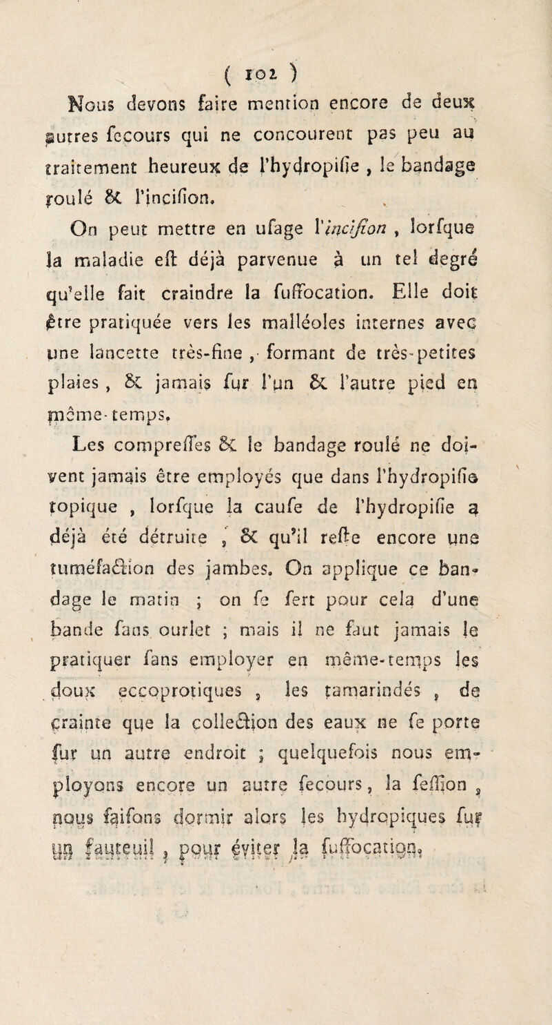 Nous devons faire mention encore de deux autres fccours qui ne concourent pas peu au traitement heureux de fhytjropifie , le bandage roulé bt î’incifion. On peut mettre en ufage Xlncifion , iorfque la maladie efi déjà parvenue à un tel degré qu'elle fait craindre la fuffocation. Elle doit être pratiquée vers les malléoles internes avec une lancette très-fine , formant de très-petites plaies , & jamais fur l’un ÔC l’autre pied en fneme- temps. Les compreffes 8c îe bandage roulé ne doi¬ vent jamais être employés que dans l’hydropifio topique , Iorfque la caufe de Lhydropifle a déjà été détruite , 5C qu?il refie encore une tunaéfaéfion des jambes. On applique ce ban» dage le marin ; on fe fert pour cela d’une bande fans ourlet ; mais il ne faut jamais le pratiquer fans employer en même-temps les doux eccoprotiques , les tamarindés s de crainte que la colleâion des eaux ne fe porte fur un autre endroit ; quelquefois nous em¬ ployons encore un autre fecours, la feffion 2 nous faifans dormir alors les hydrqpiques fur U9 faijteuU , pou? gyker la fuffocatigq.