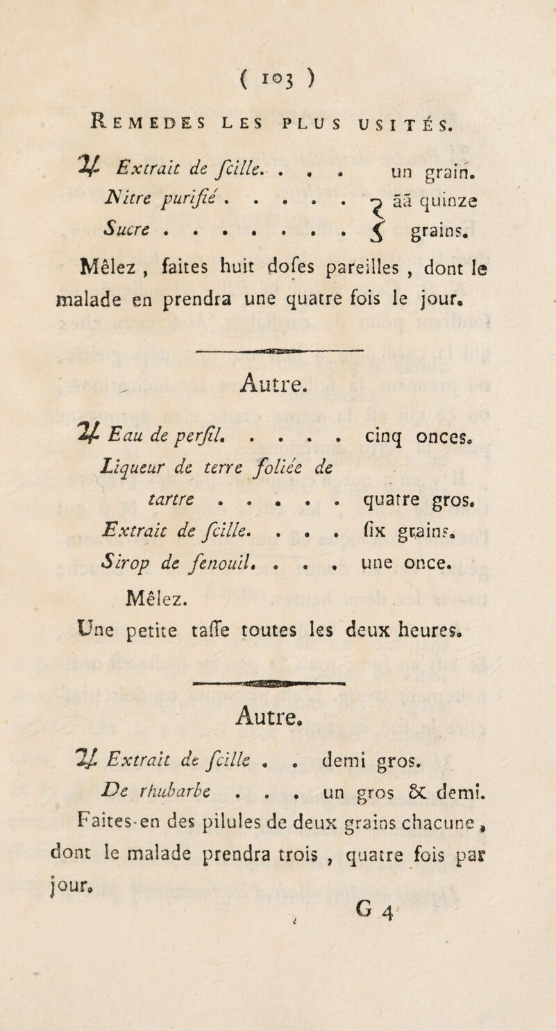 Remedes les plus usités. V- Extrait de fcille. ... un grain. filtre purifie.^ ââ quinze Sucre.£ grains. Mêlez , faites huit dofes pareilles , dont le malade en prendra une quatre fois le jour. ■ ««3SSM» Autre. Eau de perfil. . Liqueur de terre foliée de tartre. Extrait de fcille. Sirop de fenouil. . Mêlez. Une petite ta (Te toutes les cinq onces. quatre gros, fix grains, une once. deux heures. Autre, 2/ Extrait de fcille . . demi gros. De rhubarbe ... un gros 5c demi. Faites-en des pilules de deux grains chacune # dont le malade prendra trois , quatre fois par jour, G 4