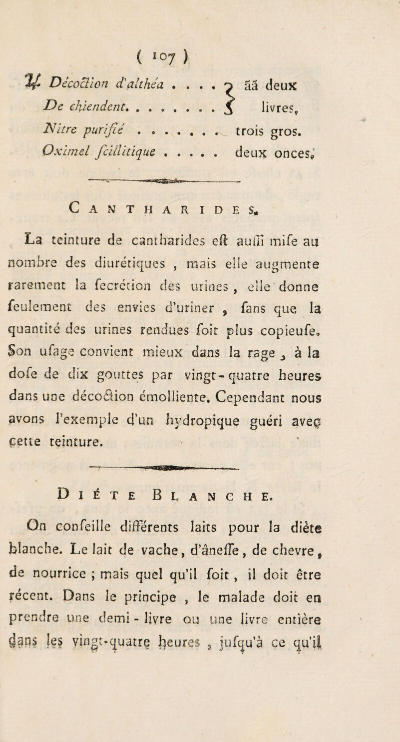 y. Décoction d'althéa , . De chiendent. 2V itre purifié .... livre?, trois gros. aâ deux Oximel fieillitique. deux onces* Cantharides, La teinture de cantharides eft audi mife au nombre des diurétiques , mais elle augmente rarement la fecrécion des urines , elle donne feulement des envies d’uriner 9 fans que la quantité des urines rendues foit plus copieufe. Son ufage convient mieux dans la rage ^ à la dofe de dix gouttes par vingt-quatre heures dans une déco&ion émolliente. Cependant nous avons l’exemple d’un hydropique guéri aveç cette teinture. Diète Blanche. On confeille différents laits pour la diète blanche. Le lait de vache, d’âneffe, de chevrep de nourrice ; mais quel qu’il foit , il doit être récent. Dans le principe , le malade doit en prendre une demi - livre ou une livre entière c]gns les vingt-quatre Jaurès , jufqu’à ce qu’il