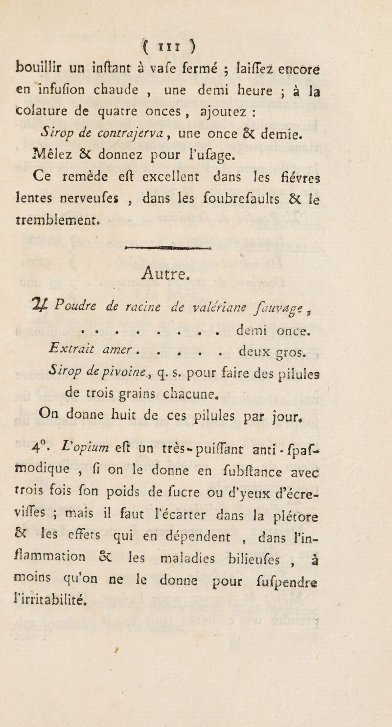 { ÏSÎ ) bouillir un înftant à vafe fermé ; laiflez encore en infufîon chaude , une demi heure ; à la colature de quatre onces , ajoutez : Sirop de contrajerva, une once 8c demie. Mêlez St donnez pour l’ufage. Ce remède eft excellent dans les fièvres lentes nerveufes , dans les foubrefaults St le tremblement. Autre. n Poudre de racine de valériane fauvdge t .demi once. Extrait amer.deux gros. Sirop de pivoine , q. s. pour faire des pilules de trois grains chacune. On donne huit de ces pilules par jour. 4°. L'opium & un très-puifïant anti-fpaf- roodique , fi on le donne en fubfiance avec trois fois fon poids de fucre ou d’yeux d’écre- viiTes ; mais il faut l’écarter dans la plétore & les effets qui en dépendent , clans l’in¬ flammation St les maladies bilieufes , à moins qu’on ne le donne pour fufpendre l’irritabilité.