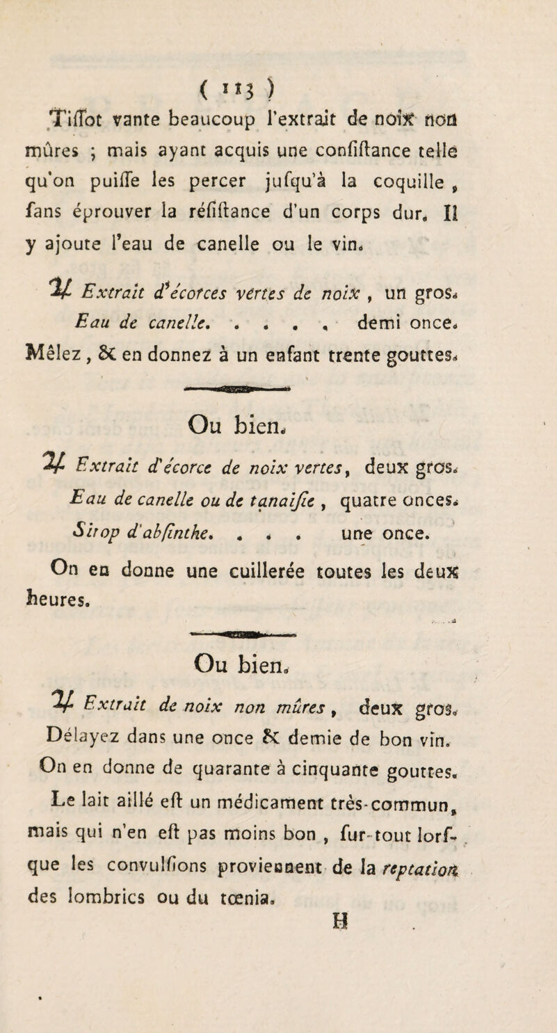 ( ”3 ) Tiflot vante beaucoup l’extrait de noix non mûres \ mais ayant acquis une confiftance telle qu’on puifte les percer jufqu’à la coquille 9 fans éprouver la réfîftance d’un corps dur, Î1 y ajoute l’eau de canelle ou le vin. 2/ Extrait d1écorces vertes de noix , un gros. Eau de canelle. . . . , demi once. Mêlez , 6c en donnez à un enfant trente gouttes. 1 > Ou bien. 'If- Extrait d'écorce de noix vertes, deux gros. Eau de canelle ou de tanaifie , quatre onces. Sirop d abfintke. . , . une once. i On en donne une cuillerée toutes les deux heures. . ,-A Ou bien, V Extrait de noix non mûres 9 deux gros. Délayez dans une once 6c demie de bon vin. On en donne de quarante à cinquante gouttes. Le lait aillé eft un médicament très-commun, mais qui n’en eft pas moins bon , fur- tout lors¬ que les convulfîons proviennent de la reptation des lombrics ou du tœnia. H