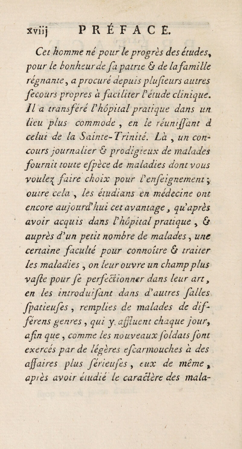 Xvîij Cet homme né pour le progrès des étudesf pour le bonheur de fa patrie ô de lafamille régnante, a procuré depuis plufieurs autres fecours propres a faciliter Pétude clinique* II a transféré V hôpital pratique dans un heu plus commode , en le réuni faut d celui de la Sainte-Trinité. La 5 un con¬ cours journalier & prodigieux de malades fournit toute efpèce de maladies dont vous voule^ faire choix pour Ven feignement ; outre cela , les étudians en médecine ont encore aujourdihui cet avantage 3 qu après avoir acquis dans ! hôpital pratique y & auprès d'un petit nombre de malades 5 une certaine faculté pour connoître & traiter les maladies 5 on leur ouvre un champ plus vafle pour fe perfectionner dans leur art, en les introduifiant dans d'autres filles fpatieufes , remplies de malades de dif¬ fère ns genres , qui y. ajfiuent chaque jour, afin que , comme les nouveaux foldats font exercés par de légères efcarmouches a des affaires plus férieufes , eux de même t apiès avoir étudié le caractère des ma la-