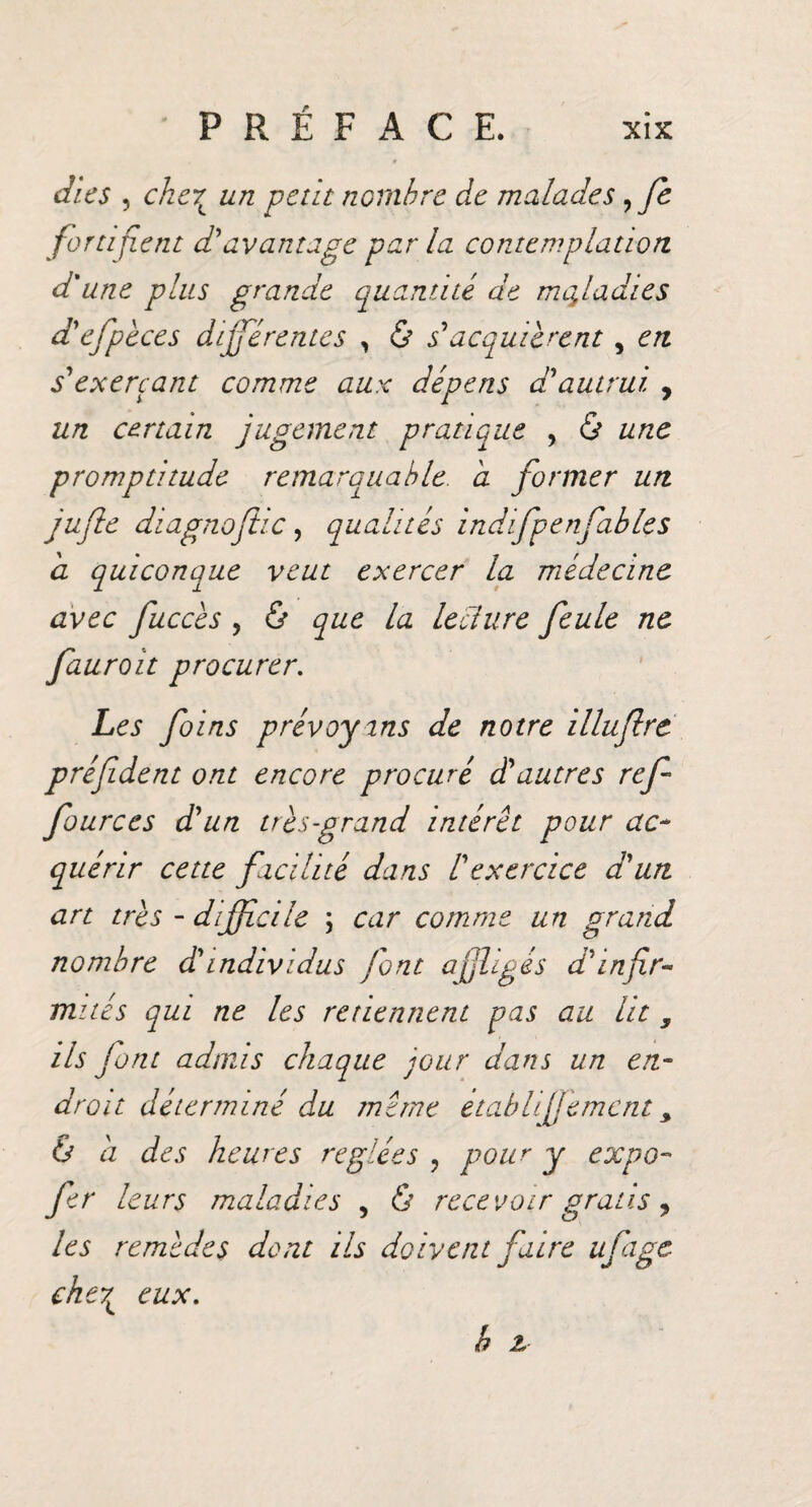 XIX P R É F A C E. dies , che7L un petit nombre de malades, fe fortifient d'avantage par la contemplation d'une plus grande quantité de maladies d'efpèces différentes , & s*acquièrent, en s'exerçant comme aux dépens d'autrui y un certain jugement pratique , & une promptitude remarquable, a former un j ufie di agn ojhc, qua h tés indifp e nfa blés a quiconque veut exercer la médecine avec fuccès , & que la lecture feule ne fauroit procurer. Les foins prévoyons de notre illuflre préfident ont encore procuré d'autres ref fources d'un très-grand intérêt pour ac¬ quérir cette facilité dans l'exercice d'un art très - difficile \ car comme un grand nombre d'individus font affligés d'infir¬ mités qui ne les retiennent pas au lit y ils font admis chaque jour dans un en¬ droit déterminé du même établi femcnt y & a des heures réglées ? pour y expo- fer leurs maladies , & recevoir gratis, les remèdes dont ils doivent faire ufage che7L eux.