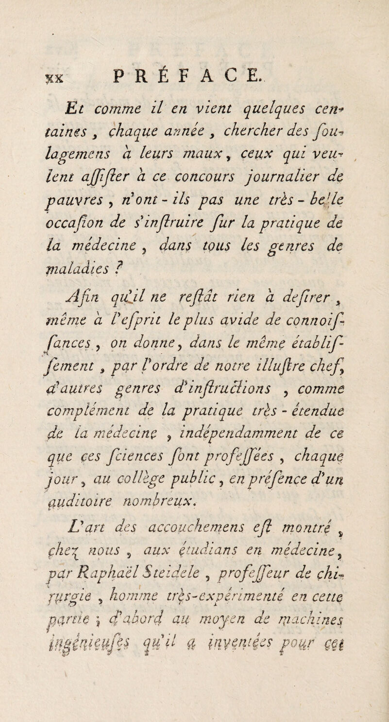 xx Et comme il en vient quelques cen* taines > chaque armée > chercher des fou■» lagemens a leurs maux y ceux qui veu¬ lent ajfifler a ce concours journalier de pauvres , nont - ils pas une très - belle occafon de sinfruire fur la pratique de la médecine , dans tous les genres de maladies ? Afin qiÇil ne reflât rien a defirer y meme a Vefprit le plus avide de connoif fances , on donne y dans le meme établif fement $ par Vordre de notre illuftre chef çÇautres genres d%infractions ? comme complément de la pratique très - étendue de la médecine ? indépendamment de ce que ces fciences font profejfées , chaque jour y au collège public, en préfence d'un ciuditoire nombreux. L'art des accouchemens efl montré s çhe7l nous 5 aux çtudians en médecine, par Raphaël S te ide le 5 profejfeur de çhi~ pjrgie , homme tr$s-expérimenté en cette peinte j fabord au moyen de machines