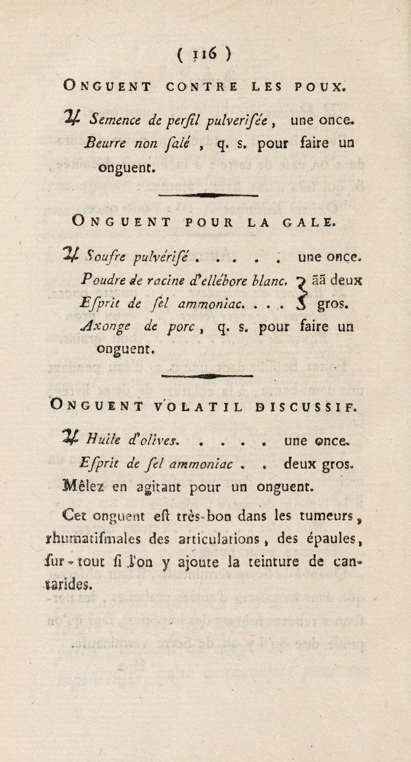 Onguent contre les poux. v Semence de perfil pulverlfée , une once* Beurre non faié , q. s. pour faire un onguent. Onguent pour la gale. Soufre pulvérlfé ..... une once. Poudre de racine d*ellébore blanc, ^ aa deux P [prit de fel ammoniac. ... 1s gros. Axonge de porc , q. s. pour faire un onguent. Onguent volatil biscussif. V* Huile Solives. .... une once, Pfprit de fel ammoniac « , deux gros. Mêlez en agitant pour un onguent. Cet onguent efi très-bon dans les tumeurs f rhumatifaiales des articulations* des épaules # fur - tout fi l’on y ajoute la teinture de ean» mandes.