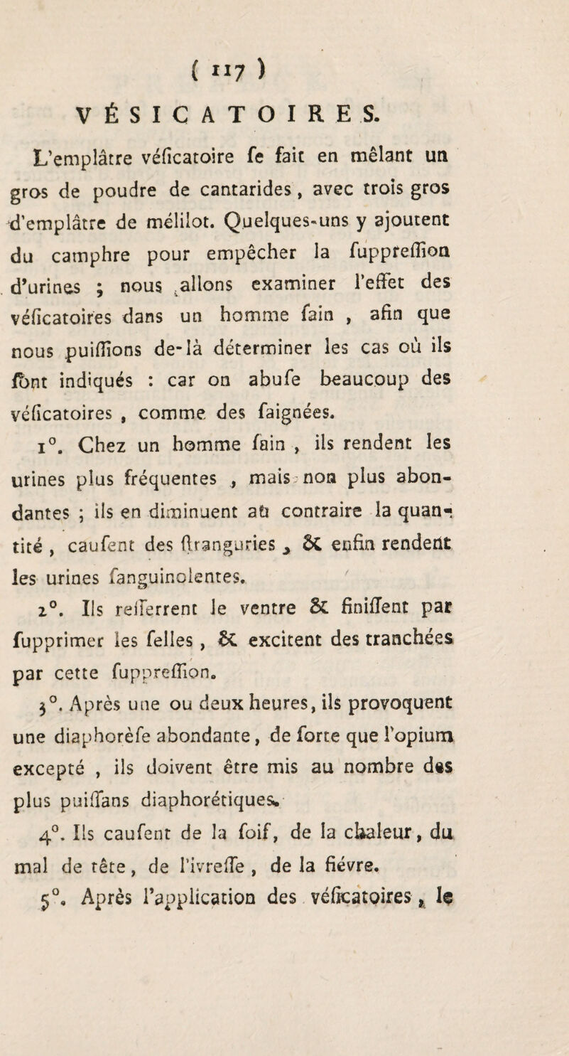 { “7 ) VÉSICATOIRES. L’emplâtre véficatoire fe fait en mêlant un gras de poudre de cantarides, avec trois gros d’emplâtre de mélilot. Quelques-uns y ajoutent du camphre pour empêcher la fuppreflioa d’urines ; nous allons examiner l’effet des véficatoires dans un homme fain , afin que nous puiflions de-là déterminer les cas où ils font indiqués : car on abufe beaucoup des véficatoires , comme des faignées. i°. Chez un homme fain , ils rendent les urines plus fréquentes , mais,'non plus abon¬ dantes ; ils en diminuent aù contraire la quan« tité , caufent des flranguries > ÔC enfin rendent les urines fanguinolentes. 2°. Us reiferrent le ventre & finirent par fupprimer les Telles, êC excitent des tranchées par cette fupprefiion. 3°. Après une ou deux heures, ils provoquent une diaphorèfe abondante, de forte que l'opium excepté , ils doivent être mis au nombre d«s plus puiffans diaphoniques* 4°. Us caufent de la foif, de la chaleur, du mal de tête , de l’ivre fie , de la fièvre. 5°, Après l’application des véficatoires t 1$