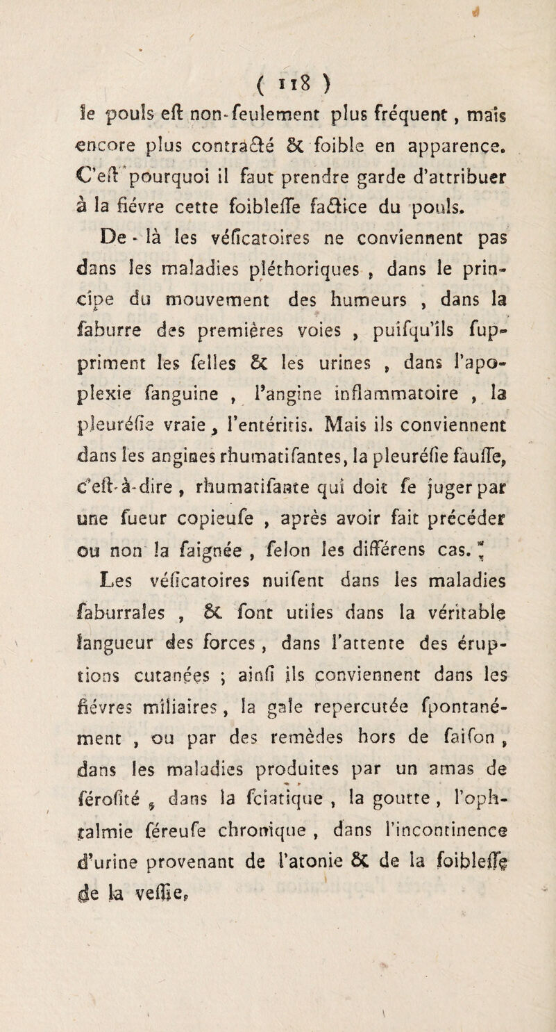 ( ïï8 ) le pouls eft non-feulement plus fréquent, mais encore plus contra&é 5c foible en apparence. C’eu pourquoi il faut prendre garde d’attribuer à la fièvre cette foibleile fa&ice du pouls. De * là les véficaroires ne conviennent pas dans les maladies pléthoriques , dans le prin¬ cipe du mouvement des humeurs , dans la faburre des premières voies , puifqu’îls fup~ priment les Telles 5c les urines „ dans l’apo¬ plexie fanguine , l’angine inflammatoire , la pleuréfie vraie î’entéritis. Mais ils conviennent dans les angines rhumatifantes, la pleuréfie faufie, c'eft'à-dire , rhumatifaste qui doit fe juger par une fueur copieufe , après avoir fait précéder ou non la faignée , félon les différens cas. * Les véficatoires nuifent dans les maladies faburrales , 6c font utiles dans la véritable langueur des forces , dans l’attente des érup¬ tions cutanées ; ainfi ils conviennent dans les lièvres miliaires , la gale repercutée fpontané- ment , ou par des remèdes hors de faifon , dans les maladies produites par un amas de ♦ *■ férofité j dans la fciatique , la goutte , l’oph¬ talmie féreufe chronique , dans l’incontinence d’urine provenant de l’atonie ôC de la foiblefle de la veffie?