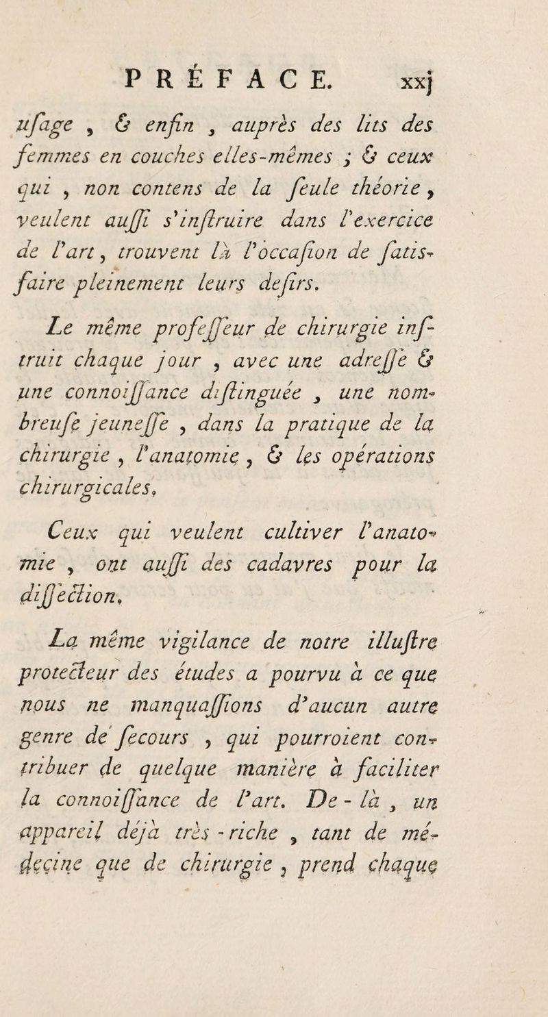 PRÉFACE. xxj ufage , &amp; enfin y auprès des lits des femmes en couches elles-mêmes ; &amp; ceux qui , non contens de la feule théorie , veulent aufil s'inflruire dans l'exercice de U an, trouvent là Voccafion de fiatis* faire pleinement Leurs defirs. Le même profejfeur de chirurgie infi truit chaque jour , avec une adrefiê &amp; une connoijjance diflinguée y une nom- breufe jeunefiê , dans la pratique de Ict chirurgie , /’anatomie , &amp; les opérations chirurgicales» O Ceux qui veulent cultiver Vanato* mie y ont aujfi des cadavres pour la difèclion, La même vigilance de notre illuftre protecteur des études a pourvu a ce que nous ne manquajfons d'aucun autre genre de fecours , qui pourraient con tnbuer de quelque manière a faciliter la connoiffance de l'art. De - la y un appareil déjà très - riche 9 tant de me- çfeçine que de chirurgie : prend chaque