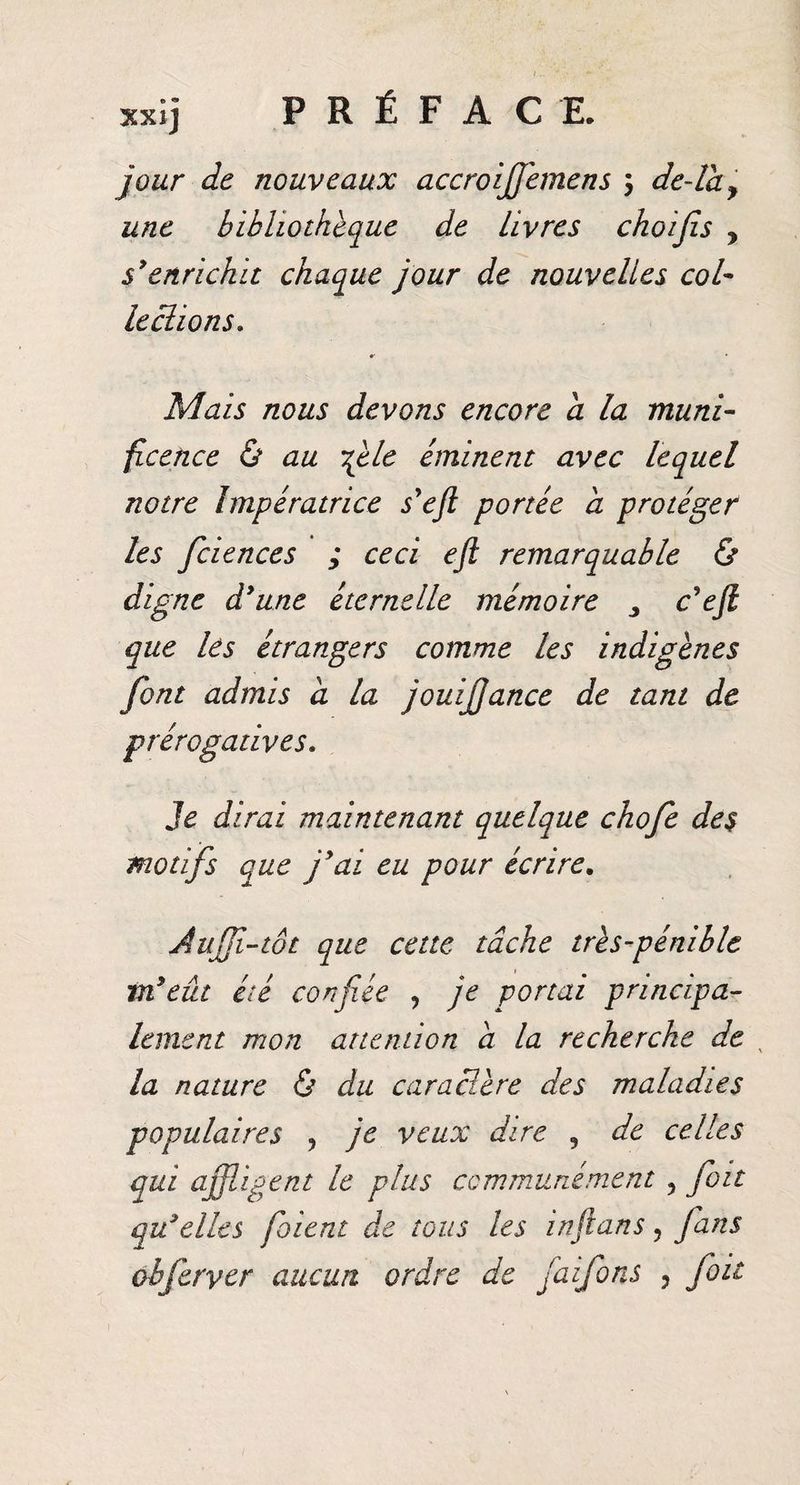 jour de nouveaux accroiffèmens 5 de-la y une bibliothèque de livres choijis , s'enrichit chaque jour de nouvelles col¬ lections. Mais nous devons encore a la muni¬ ficence &amp; au file éminent avec lequel notre Impératrice s'eft portée a protéger les fciences ; ceci ejl remarquable &amp; digne d'une éternelle mémoire 3 c'eft que les étrangers comme les indigènes font admis d la jouijjance de tant de prérogatives. Je dirai maintenant quelque chofe des motifs que j'ai eu pour écrire, Auffi-tôt que cette tâche très-pénible m'eût été confiée , je portai principa¬ lement mon attention a la recherche de\ la nature &amp; du caractère des maladies populaires ? je veux dire 9 de celles qui affligent le plus communément 5 fou qu'elles fiaient de tous les infians 5 fans obferyer aucun ordre de fa ifons , fioit