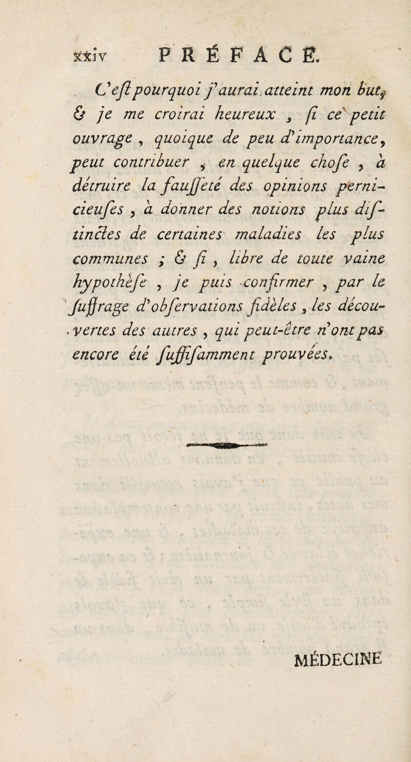 **ÎV PRÉFACE. C efl pourquoi /aurai atteint mon but$ & je me croirai heureux 3 fi ce petit ouvrage , quoique de peu d'importance, peut contribuer i en quelque chofe ? a détruire la faujfeté des opinions per ni- cieufes , a donner des notions plus dif- tincles de certaines maladies les plus communes ; & fi , libre de toute vaine hypothefe ? je puis confirmer , par le fujjrage d obfer valions fidèles , les décou« .vertes des autres , qui peut-être n ont pas encore été fuffifamment prouvées» / MÉDECINE