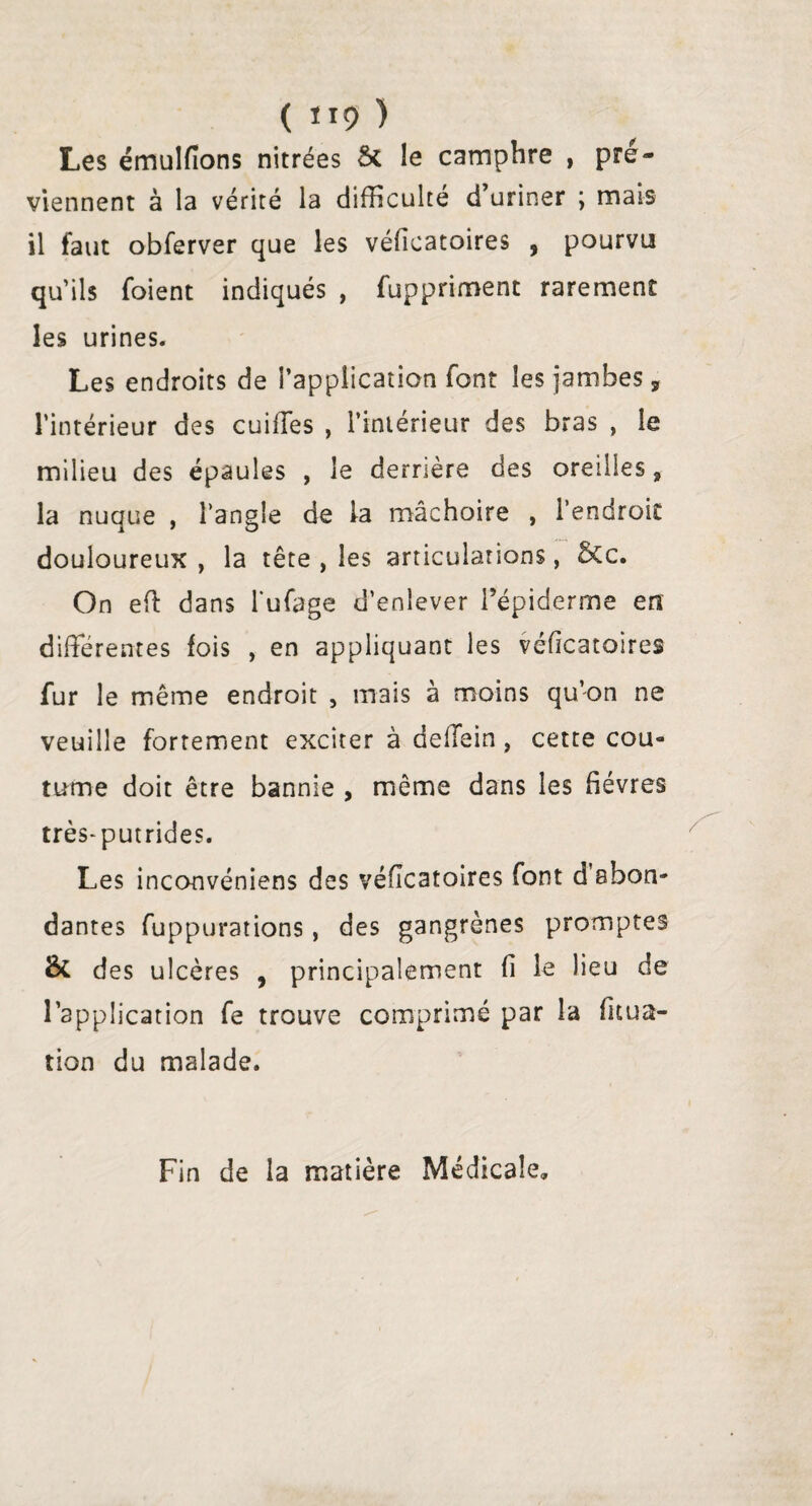 ( H9 ) Les émulfions nitrées Sc le camphre , pré- viennent à la vérité la difficulté d’uriner ; mais il faut obferver que les véficatoires , pourvu qu’ils foient indiqués , fuppriment rarement les urines. Les endroits de l’application font les jambes ÿ l’intérieur des cuiffes , l’intérieur des bras , le milieu des épaules , le derrière des oreilles» la nuque , l’angle de la mâchoire , l’endroit douloureux, la tête , les articulations, &c. On efl dans l'ufage d’enlever l’épiderme en différentes fois , en appliquant les véficatoires fur le même endroit , mais à moins qu’on ne veuille fortement exciter à deffein , cette cou¬ tume doit être bannie , même dans les fièvres très-putrides. Les inconvéniens des véfîcatoires font d’abon¬ dantes fuppurations, des gangrènes promptes & des ulcères , principalement fi le lieu de l’application fe trouve comprimé par la fuua- tion du malade. Fin de la matière Médicale»