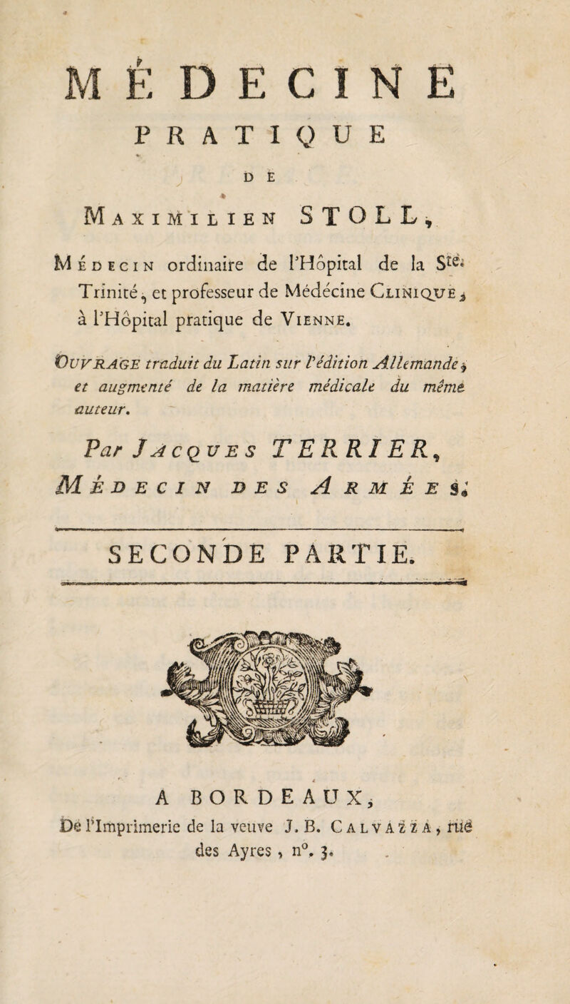 PRATIQUE D E » Maximilien STOLL, Médecin ordinaire de l'Hôpital de la S^« Trinité, et professeur de Médecine Clinique * à l'Hôpital pratique de Vienne. Ouvrage traduit du Latin sur Védition Allemande$ et augmenté de la matière médicale du même auteur. Par Jacques TE PARIER, Médecin des Armées; SECONDE PARTIE. A BORDEAUX; De l’Imprimerie de la veuve J, B. Calvaua, rué des Ayres, n°. 3,