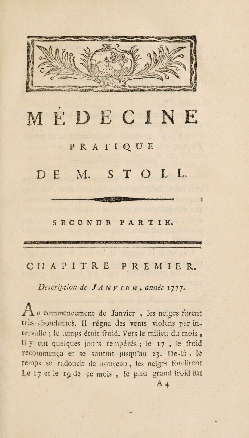 médecine PRATIQUE DE M. S T O L L. SECONDE PARTIE. CHAPITRE PREMIER. I Description de Janvier , année 1777. A. u commencement de Janvier , les neiges très-abondantes. Il régna des vents violons par in¬ tervalle 5 le temps étoit froid. Vers le milieu du mois , il y eut quelques jours tempérés; le 17 , le froid recommença et se soutint jusqu’au 23. De-là » le temps se radoucit de nouveau, les neiges fondirent Le 17 et le ip de ce mois , le plus grand froid fut A 4