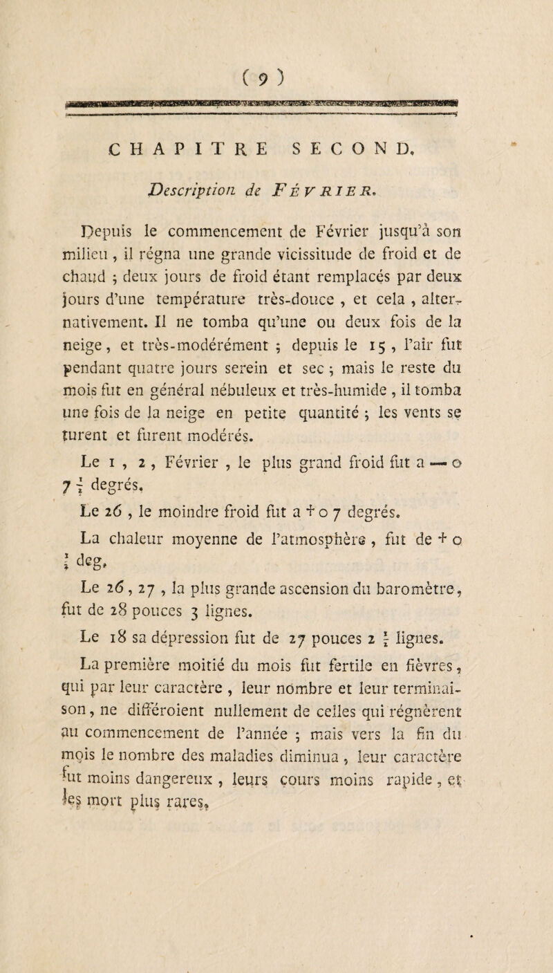 CHAPITRE SECOND. Description de FÉVRIER. Depuis le commencement de Février jusqu’à son milieu , il régna une grande vicissitude de froid et de chaud ; deux jours de froid étant remplacés par deux jours d’une température très-douce , et cela , alter- nativement. Il ne tomba qu’une ou deux fois de la neige, et très-modérément ; depuis le 15 , l’air fut pendant quatre jours serein et sec ; mais le reste du mois fut en général nébuleux et très-humide , il tomba une fois de la neige en petite quantité ; les vents se turent et furent modérés. Le 1 , 2 , Février , le plus grand froid fut a — o 7 j degrés. Le 26 , le moindre froid fut a Eo 7 degrés. La chaleur moyenne de l’atmosphère , fut de + o l deg> Le 26,27 , la plus grande ascension du baromètre, fut de 28 pouces 3 lignes. Le 18 sa dépression fut de 27 pouces 2 \ lignes. La première moitié du mois fut fertile en fièvres, qui par leur caractère , leur nombre et leur terminai¬ son, ne différoient nullement de celles qui régnèrent au commencement de l’année ; mais vers la fin du mois le nombre des maladies diminua , leur caractère c •ut moins dangereux , leurs cours moins rapide , qt % mort plus rares,