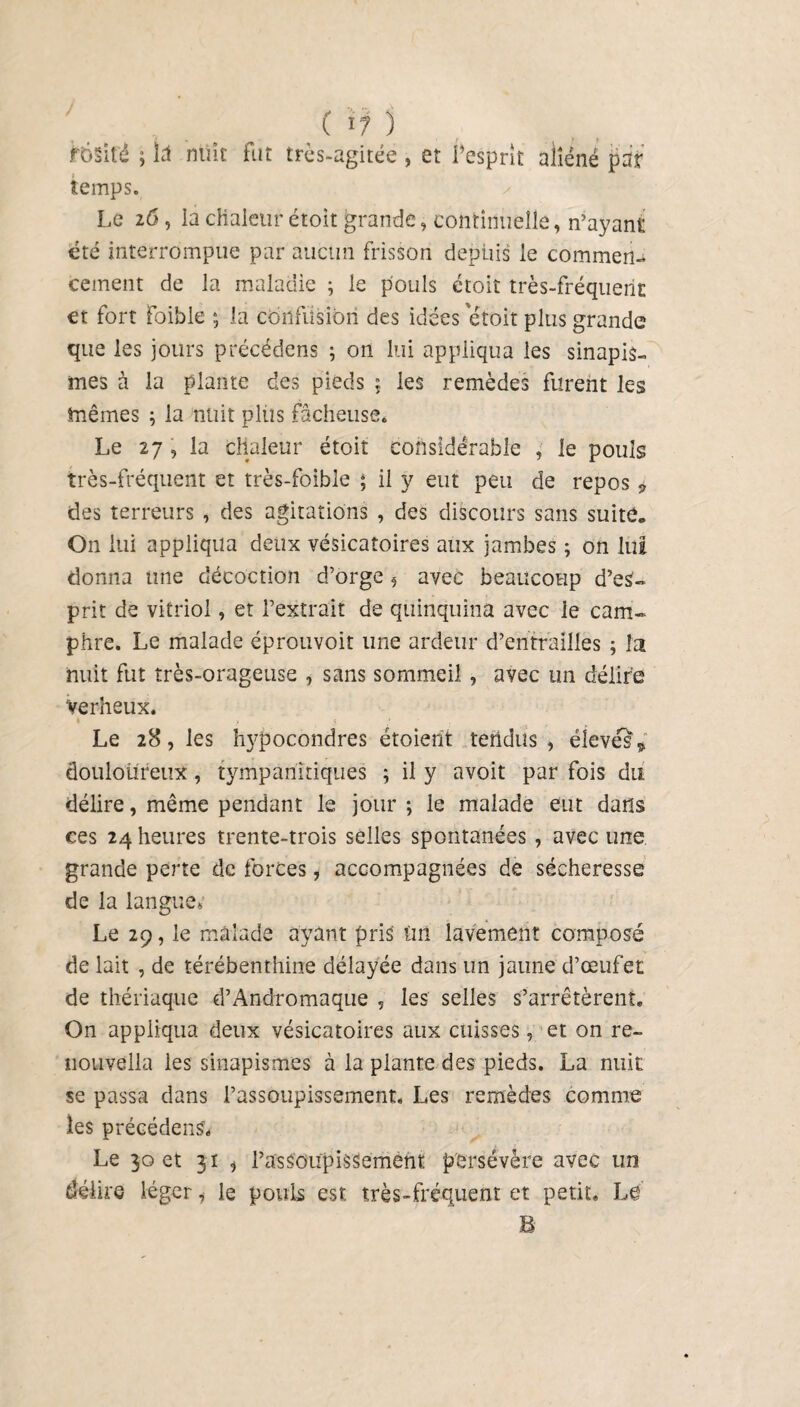 ftjsifé ; Ici nuit fut très-agitée , et l’esprit aliéné par i temps. Le 26, la chaleur étoit grande, continuelle, n’ayant été interrompue par aucun frisson depuis le commen¬ cement de la maladie ; le pouls étoit très-fréquent et fort foible ; la confusion des idées etoit plus grande que les jours précédons ; on lui appliqua les sinapis¬ mes à la plante des pieds ; les remèdes furent les mêmes ; la nuit plus fâcheuse* Le 27 , la chaleur étoit considérable , le pouls très-fréquent et très-foible ; il y eut peu de repos „ des terreurs , des agitations , des discours sans suite. On lui appliqua deux vésicatoires aux jambes ; on lui donna une décoction d’orge 5 avec beaucoup d’eS- prit de vitriol, et l’extrait de quinquina avec le cam¬ phre. Le malade éprouvoit une ardeur d’entrailles ; la nuit fut très-orageuse , sans sommeil, avec un délire verbeux. Le 28, les hypocondres étoierit tendus, élevés * douloureux, tympariitîques ; il y avoit par fois du délire, même pendant le jour ; le malade eut dans ces 24 heures trente-trois selles spontanées , avec une. grande perte de forces, accompagnées de sécheresse de la langue* Le 29, le malade ayant pris tut' lavement composé de lait , de térébenthine délayée dans un jaune d’œufet de thériaque d’Andromaque , les selles s’arrêtèrent» On appliqua deux vésicatoires aux cuisses, et on re- nouvella les sinapismes à la plante des pieds. La nuit se passa dans l’assoupissement. Les remèdes comme les précédent Le 30 et 31 «) l’assoupissement persévère avec un délire léger, le pouls est très-fréquent et petit. Lé B