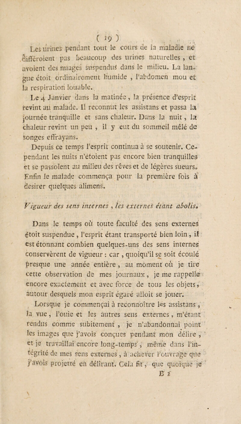 1 ' ' , ' i ■ ■> *h Leâ urines pendant tout le cours de îa maladie ne rHftcroient pas beaucoup des urines naturelles , et avoient des nuages suspendus dans le milieu. La lan¬ gue étoit ordinairement Humide , Fabdomen mou et la respiration louable. Le 4 Janvier dans la matinée , la présence d’esprit tevint au malade. Il reconnut les assistans et passa la journée tranquille et sans chaleur. Dans la nuit, la chaleur revint un peu , il y eut du sommeil mêlé de songes effrayans. Depuis ce temps Fesprit continua à se soutenir. Ce¬ pendant les nuits n’étoient pas encore bien tranquilles et se passoient au milieu des rêves et de légères sueurs» Enfin le malade commença pour la première fois à desirer quelques alimens. Vigueur des sens internes , les externes étant aholis0 Dans le temps où toute faculté des sens externes L _ ' - ; ... ’ t étoit suspendue , Fesprit étant transporté bien loin, il est étonnant combien quelques-uns des sens internes conservèrent de vigueur : car , quoiqu’il se soit écoulé presque une année entière , au moment où je tire cette observation de mes journaux, je me rappelle encore exactement et avec force de tous les objets ? autour desquels mon esprit égaré alloit se jouer. Lorsque je commençai à reconnoître les assistans, la vue, Fouie et les autres sens externes 7 m’étant rendus comme subitement , je n’abandonnai point les images que j’avois conçues pendant mon délire „ et je travaillai encore long-temps , même dans l’in¬ tégrité de mes sens externes, à achever Fouvrage que favois projette en délirant. Cela fit',' que quoique je B ï