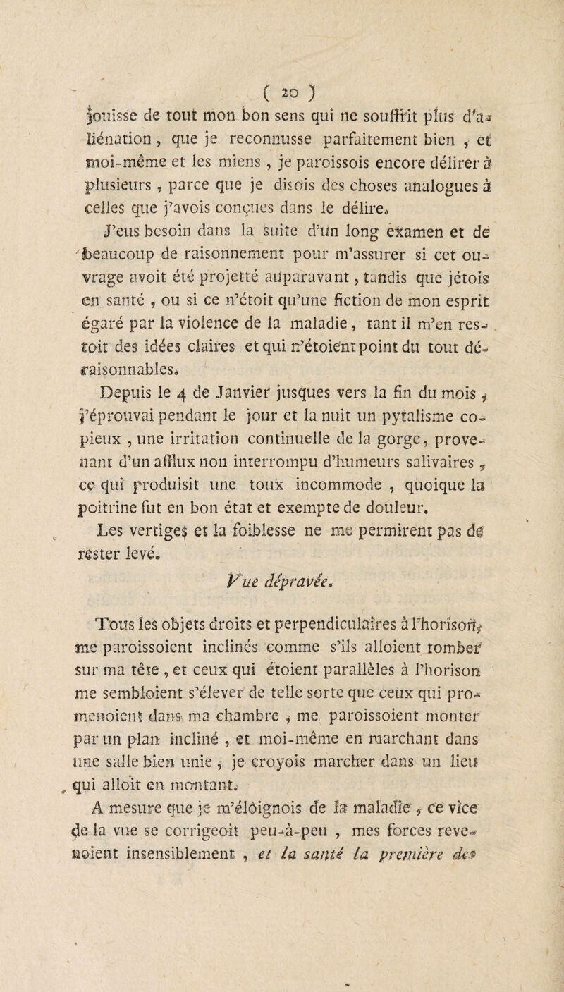 fouisse de tout mon bon sens qui ne souffrit plus d'a¬ liénation , que je reconnusse parfaitement bien , et moi -même et les miens , je paroissois encore délirer à plusieurs, parce que je disois des choses analogues à celles que j’avois conçues dans le délire* J’eus besoin dans la suite d’un long examen et de 'beaucoup de raisonnement pour m’assurer si cet ou- vrage avoit été projetté auparavant, tandis que jétois en santé , ou si ce n’étoit qu’une fiction de mon esprit égaré par la violence de la maladie , tant il m’en res-* toit des idées claires et qui H’étoient point du tout dé¬ raisonnables* Depuis le 4 de Janvier jusques vers la fin du mois * l’éprouvai pendant le jour et la nuit un pytalisme co¬ pieux , une irritation continuelle de la gorge, prove¬ nant d’un afflux non interrompu d’humeurs salivaires 9 ce qui produisit une toux incommode , quoique la poitrine fut en bon état et exempte de douleur. Les vertiges et la foiblesse ne me permirent pas de' rester levé» Vue dépravée. Tons les objets droits et perpendiculaires à Fhorisorfÿ me paroissoient inclinés comme s’ils alloient tomber sur ma tête , et ceux qui étoient parallèles à l’horison me sembloient s’élever de telle sorte que ceux qui pro- menoiens dans ma chambre * me paroissoient monter par un plan incliné , et moi-même en marchant dans une salle bien unie , je eroyois marcher dans un lieu „ qui alloi-t eu montant. A mesure que je m’élôignois de la maladie 9 ce vice de la vue se corrigeoit peu-à-peti , mes forces reve- noient insensiblement , et la santé la première des