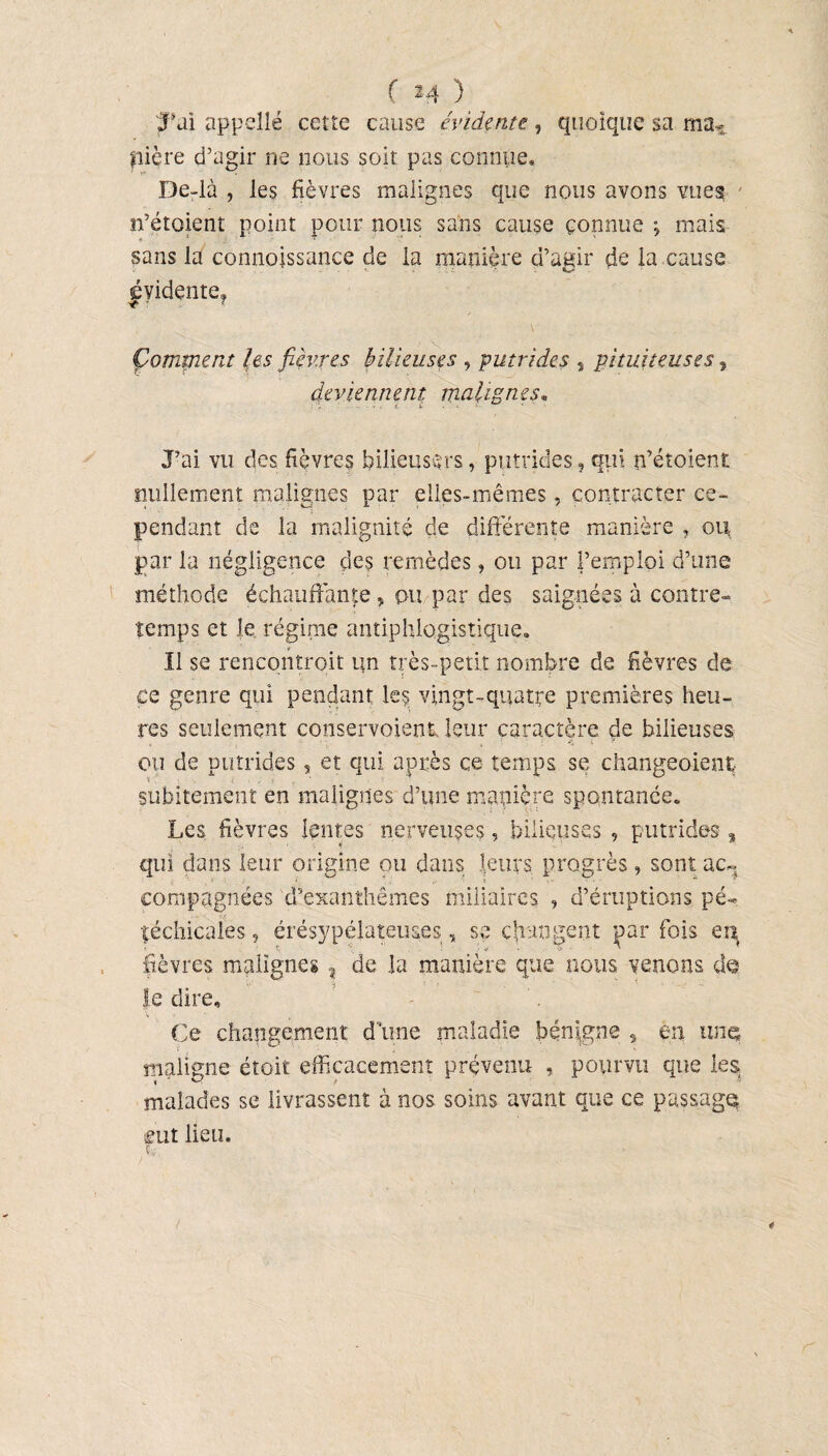 JPai appelle cette cause évidente, quoique sa maT ÿiière d’agir ne nous soit pas connue* De-là , les fièvres malignes que nous avons vues n’étoient point pour nous sans cause connue j mais sans la connoissance de la manière d’agir de la cause évidente* '■it ■ {. Çomment les fièvres bilieuses , putrides , pituiteuses, deviennent malignes« J’ai vu des fièvres bilieuses, putrides, qui n’étoient nullement malignes par elles-mêmes, contracter ce¬ pendant de la malignité de différente manière , ou par la négligence des remèdes, ou par l’emploi d’une méthode échauffante, pu par des saignées à contre¬ temps et le régime antiphlogistique* 11 se rencontroit un très-petit nombre de fièvres de ce genre qui pendant le? vingt-quatre premières heu¬ res seulement conservoient leur caractère de bilieuses ou de putrides, et qui après ce temps se changeoient subitement en malignes d’une manière spontanée. Les fièvres lentes nerveuses, bilieuses , putrides % qui dans leur origine ou dans leurs progrès, sont ac¬ compagnées d’exanthèmes miliaires , d’éruptions pé- téchicaîes, érésypélateuses, se changent par fois erç fièvres malignes , de la manière que nous venons d© le dire. Ce changement d’une maladie bénigne , en une maligne étoit efficacement prévenu , pourvu que les malades se livrassent à nos soins avant que ce passagg eut lieu*