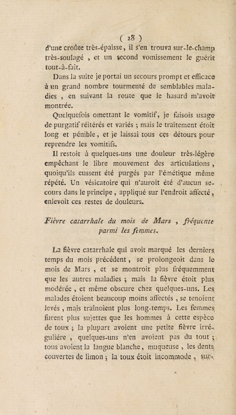 d’une croûte très-épaisse, il s’en trouva sur-le-champ frès-soulagé , et un second vomissement le guérit tout-à-fait. Dans la suite je portai un secours prompt et efficace à un grand nombre tourmenté de semblables mala¬ dies , en suivant la route que le hasard m’avoit montrée. Quelquefois omettant le vomitif, je faisois usage de purgatif réitérés et variés *, mais le traitement étoit long et pénible, et je laissai tous cçs détours pour reprendre les vomitifs. Il restoit à quelques-uns une douleur très-légère empêchant le libre mouvement des articulations, quoiqu’ils eussent été purgés par l’émétique même répété. Un vésicatoire qui n’auroit été d’aucun se-» cours dans le principe , appliqué sur l’endroit affecté,» enievoit ces restes de douleurs. fièvre catarrhale du mois de Mars , fréquente. parmi les femmes. La fièvre catarrhale qui avoir marqué les derniers, temps du mois précédent, se proiongeoit dans le mois de Mars , et se montroit plus fréquemment que les autres maladies ; mais la fièvre étoit plus modérée , et même obscure chez quelques-uns. Les malades étoient beaucoup moins affectés , se tenoient levés , mais traînoient plus long-temps. Les femmes; furent plus sujettes que les hommes à cette espèce de toux ; la plupart avoient une petite fièvre irré¬ gulière , quelques-uns n’en avoient pas du tout $ tous avoient la langue blanche, muqueuse , les dents, couvertes de limon, la toux étoit incommode , sur-