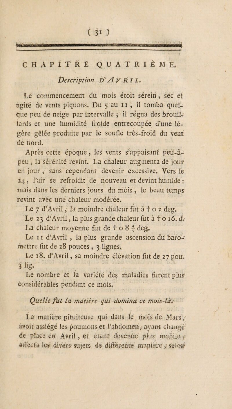 CHAPITRE QUATRIÈME. Description D'Av RIZ. Le commencement du mois étoit séreîn, sec et ngité de vents piquans. Du 5 au 11 , ii tomba quel¬ que peu de neige par intervalle ; il régna des brouil¬ lards et une humidité froide entrecoupée d’une lé¬ gère gêlée produite par le soufle très-froid du vent de nord. Après cette époque, les vents s’appaisanî peu-à- peu , la sérénité revint. La chaleur augmenta de jour en jour, sans cependant devenir excessive. Vers le 24, l’air se refroidit de nouveau et devint humide : mais dans les derniers jours du mois, le beau temps revint avec une chaleur modérée. Le 7 d’Avril, la moindre chaleur fut à f o 2 deg. Le 23 d’Avril, la plus grande chaleur fut à f o 16. d.* La chaleur moyenne fut de f o 8 ~ deg. Le 11 d’Avril , la plus grande ascension du baro- mettre fut de 28 pouces, 3 lignes. Le 18. d’Avril, sa moindre élévation fut de 27pou. 3lig* , Le nombre et îa variété des maladies furent plus considérables pendant ce mois. . . ' * • J *' ■ ’ ' „ Quelle fut la matière qui domina ce mois-lac La matière pituiteuse qui dans le mois de Mars, r avoir assiégé les poumons et l’abdomen, ayant changé de place en Avril , et étant devenue plus- mobile affecta le? divers- sujets de différente «rapière V selo$