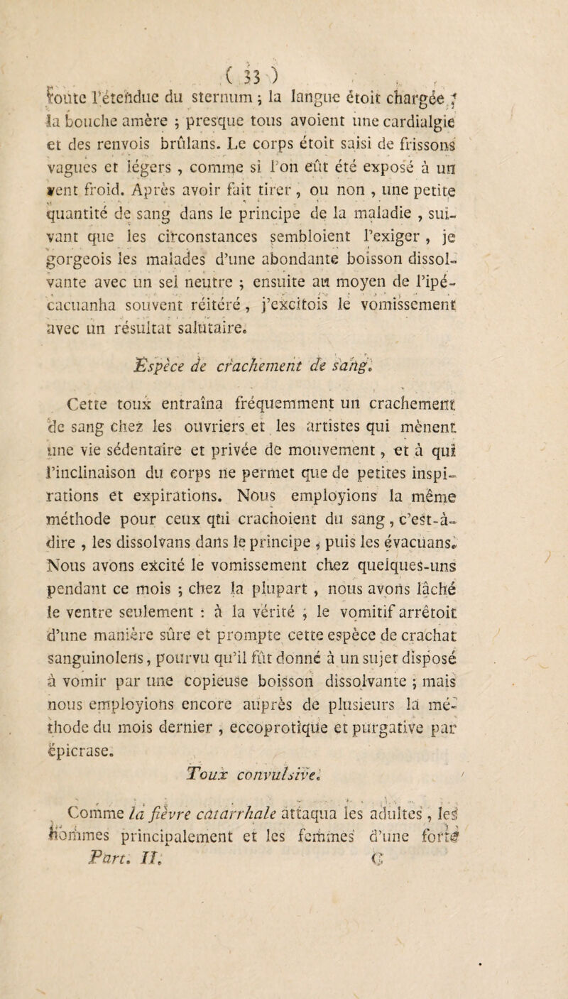 fonte l’étehdue du sternum ; la langue étoit chargée ’ la bouche amère ; presque tous avoient une cardialgie et des renvois brûlans. Le corps étoit saisi de frissons vagues et légers , comme si l'on eût été exposé à un vent froid. Après avoir fait tirer, ou non , une petite M . • *ç quantité de sang dans le principe de la maladie , sui¬ vant que les circonstances sembloient l’exiger, je gorgeois les malades d’une abondante boisson dissol¬ vante avec un sel neutre ; ensuite au moyen de l’ipé- * -A * S ' J cacuanha souvent réitéré, j’excitois le vomissement avec un résultat salutaire» Espèce de crachement de sang» Cette toux entraîna fréquemment un crachement de sang chez les ouvriers et les artistes qui mènent une vie sédentaire et privée de mouvement, et à qui l’inclinaison du corps ne permet que de petites inspi¬ rations et expirations. Nous employions la même méthode pour ceux qui crachoient du sang, c’est-à~ dire , les dissolvans dans le principe puis les évacüans* Nous avons excité le vomissement chez quelques-uns pendant ce mois ; chez la plupart , nous avons lâché le ventre seulement : à la vérité ; le vomitif arrêtoit d’une manière sûre et prompte cette espèce de crachat sanguinolerts, pourvu qu’il fût donné à un sujet disposé à vomir par une copieuse boisson dissolvante ; mais nous employions encore auprès de plusieurs la mé¬ thode du mois dernier , eceoprotique et purgative par epicrase. Toux convulsive» Comme la fièvre catarrhale attaqua les adultes, lei hommes principalement et les femmes d’une for té Part. If, C