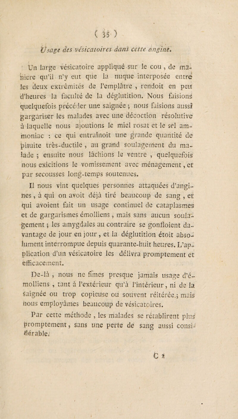 Vsage des vésicatoires dans cette angine. Un large vésicatoire appliqué sur le cou , de ma¬ niéré qu’il n’y eut que la nuque interposée entre les deux extrémités de l’emplâtre , rendoit en peu d’heures la faculté de la déglutition. Nous faisions quelquefois précéder une saignée -, nous faisions aussi gargariser les malades avec une décoction résolutive à laquelle nous ajoutions le miel rosat et le sel am¬ moniac : ce qui entraînoit une grande quantité de pituite très-ductile , au grand soulagement du ma¬ lade ; ensuite nous lâchions le ventre , quelquefois nous exicitions le vomissement avec ménagement, et par secousses long-temps soutenues. Il nous vint quelques personnes attaquées d’angi¬ nes , à qui on avoit déjà tiré beaucoup de sang , et qui avoient fait un usage continuel de cataplasmes et de gargarismes émolliens, mais sans aucun soula¬ gement ; les amygdales au contraire se gonfloient da¬ vantage de jour en jour , et la déglutition étoit abso¬ lument interrompue depuis quarante-huit heures. L’ap¬ plication d’un vésicatoire les délivra promptement et efficacement. De-là , nous ne fîmes presque jamais usage d’é- molliens , tant à l’extérieur qu’à l’intérieur, ni de la saignée ou trop copieuse ou souvent réitérée.; mais nous employâmes beaucoup de vésicatoires. Par cette méthode , les malades se rétablirent plus promptement, sans une perte dé sang aussi consi¬ dérable.