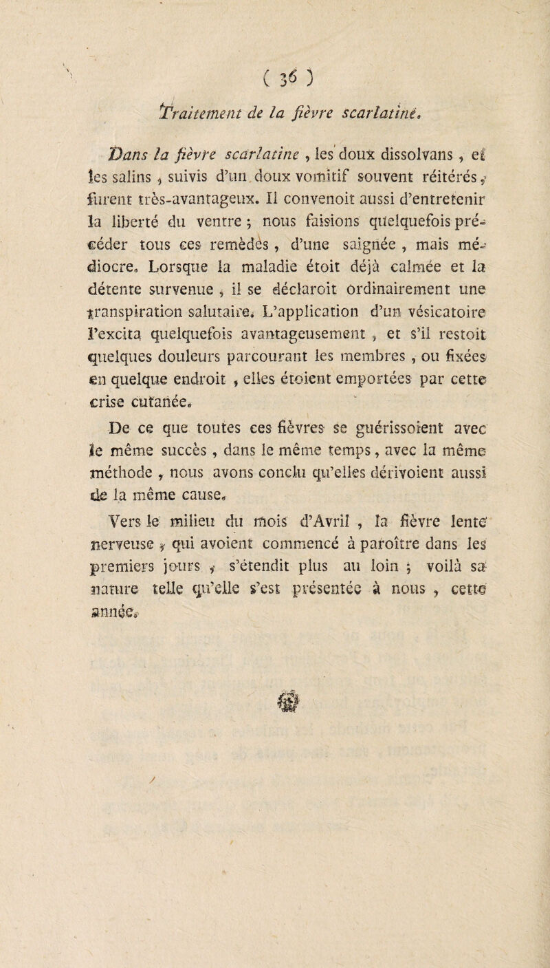 ^traitement de la fièvre scarlatine. Dans la fièvre scarlatine , les doux dîssolvans , ef les salins * suivis d’un doux vomitif souvent réitérés ,* lurent très-avantageux. Il convenoit aussi d’entretenir la liberté du ventre ; nous faisions quelquefois pré» céder tous ces remèdes, d’une saignée , mais mé¬ diocre. Lorsque la maladie étoit déjà calmée et la détente survenue , il se déclarait ordinairement une transpiration salutaire* L’application d’un vésicatoire l’excita quelquefois avantageusement , et s’il restoit quelques douleurs parcourant les membres , ou fixées en quelque endroit , elles étoient emportées par cette crise cutanée. De ce que toutes ces fièvres se guérissaient avec le même succès , dans le même temps, avec la même méthode y nous avons conclu qu’elles dérivoient aussi de la même cause. Vers le milieu du mois d’Avril , la fièvre lente’ nerveuse * qui avoient commencé à paraître dans les premiers jours * s’étendit plus au loin ; voilà sa nature telle qu’elle s’est présentée à nous ? cette année*