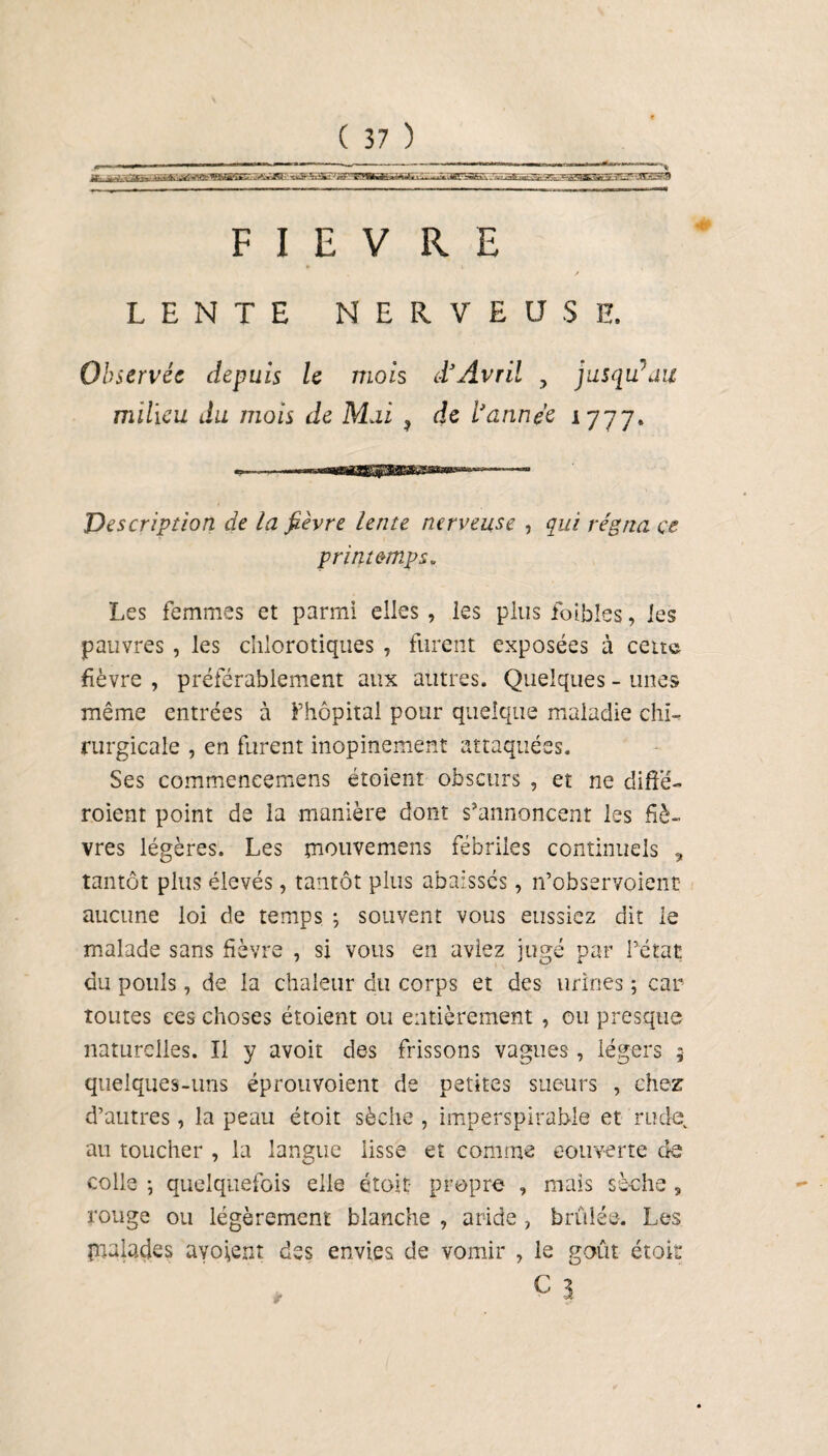 FIEVRE LENTE NERVEUSE. Observée depuis le mois d’Avril , jusqu’au milieu du mois de Mai , de l’année 1777. Description de la fièvre lente nerveuse , qui régna ce printemps* Les femmes et parmi elles , les plus foibles, les pauvres , les chlorotiques , furent exposées à cette fièvre , préférablement aux autres. Quelques - unes même entrées à l’hôpital pour quelque maladie chi¬ rurgicale , en furent inopinément attaquées. Ses commeneemens étoient obscurs , et ne diffé- roient point de la manière dont s'annoncent les fiè¬ vres légères. Les mouvemens fébriles continuels * tantôt plus élevés, tantôt plus abaissés, n’observoient aucune loi de temps ; souvent vous eussiez dit le malade sans fièvre , si vous en aviez jugé par l’état du pouls, de la chaleur du corps et des urines ; car toutes ces choses étoient ou entièrement , ou presque naturelles. Il y avoir des frissons vagues, légers 5 quelques-uns éprouvoient de petites sueurs , chez d’autres, la peau étoit sèche , imperspirable et rude, au toucher , la langue iisse et comme couverte de colle j quelquefois elle étoit- propre , mais sèche 9 rouge ou légèrement blanche , aride , brûlée. Les pialades avouent des envies de vomir , le goût étoit c 3