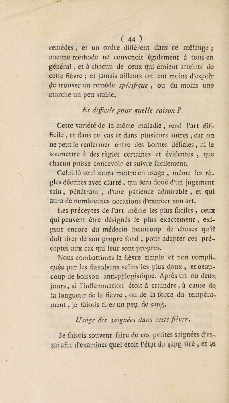 remèdes, et un ordre différent dans ce mélange § aucune méthode ne convenoit également à tous en général, et à chacun de ceux qui étoient atteints de cette fièvre ; et jamais ailleurs on eut moins d’espoir de trouver un remède spécifique , ou du moins une marche un peu stable. Et difficile pour quelle raison ? Cette variété de la même maladie , rend l’art dif¬ ficile , et dans ce cas et dans plusieurs autres ; car on ne peut le renfermer entre des bornes définies, ni le soumettre à des règles certaines et évidentes , que chacun puisse concevoir et suivre facilement. Celui-là seul saura mettre en usage , même les rè¬ gles décrites avec clarté , qui Sera doué d’un jugement sain, pénétrant , d’une patience admirable , et qui aura de nombreuses occasions d’exercer son art. Les préceptes de l’art même les plus faciles, ceux qui peuvent être désignés le plus exactement, exi¬ gent encore du médecin beaucoup de choses qu'il doit tirep de son propre fond , pour adapter ces pré¬ ceptes aux cas qui leur sont propres. Nous combattîmes la fièvre simple et non compli¬ quée par les dissolvans salin? les plus doux , et beau¬ coup de boisson anti-pfilogistique. Après un ou deux; jours, si l’inflammation étoit à craindre, à cause de la longueur de la fièvre , ou de la force du tempéra¬ ment , je faisois tirer un peu de sang. Usage des saignées dans cette fièvre. Je faisois souvent faire de ces petites saignées d’es- s ai afin d’examiner quel étoit l’état du sang tiré s et J$