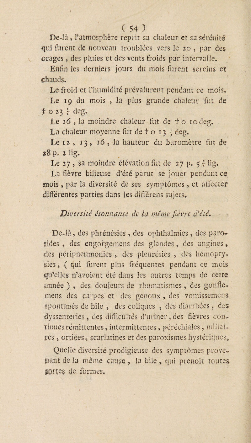 1 ( 54 ) De-îà , l’atmosphère reprit sa chaleur et sa sérénité qui furent de nouveau troublées vers le 20 , par des orages, des pluies et des vents froids par intervalle. Enfin les derniers jours du mois furent sereins et chauds. Le froid et l’humidité prévalurent pendant ce mois» Le 19 du mois , la plus grande chaleur fut de f o 23 f deg. Le 16 , la moindre chaleur fut de f o 10 deg. La chaleur moyenne fut de + o 13 \ deg. Le 12 , 13, 16 , la hauteur du baromètre fut de î8 p. 2 lig. Le 27 , sa moindre élévation fut de 27 p. 5 f iig. La fièvre bilieuse d’été parut se jouer pendant ce mois, par la diversité de ses symptômes, et affecter différentes parties dans les différens sujets. Diversité étonnante de la même fièvre d'été. De-là , des phrénésies, des ophthaimies, des paro¬ tides , des engorgemens des glandes, des angines, des péripneumonies , des pleurésies , des hémopty* sies, ( qui furent plus fréquentes pendant ce mois qu’elles n’avoient été dans les autres temps de cette année ) , des douleurs de rhumatismes, des gonfle* mens des carpes et des genoux, des vomissemenç spontanés de bile , des coliques , des diarrhées, des dyssenteries , des difficultés d’uriner , des fièvres con¬ tinues rémittentes, intermittentes, péréchiaies, miliai¬ res , ortiées, scarlatines et des paroxismes hystériques. Quelle diversité prodigieuse des symptômes prove* pant de la même cause , la bile , qui prenoit toutes sortes de formes»