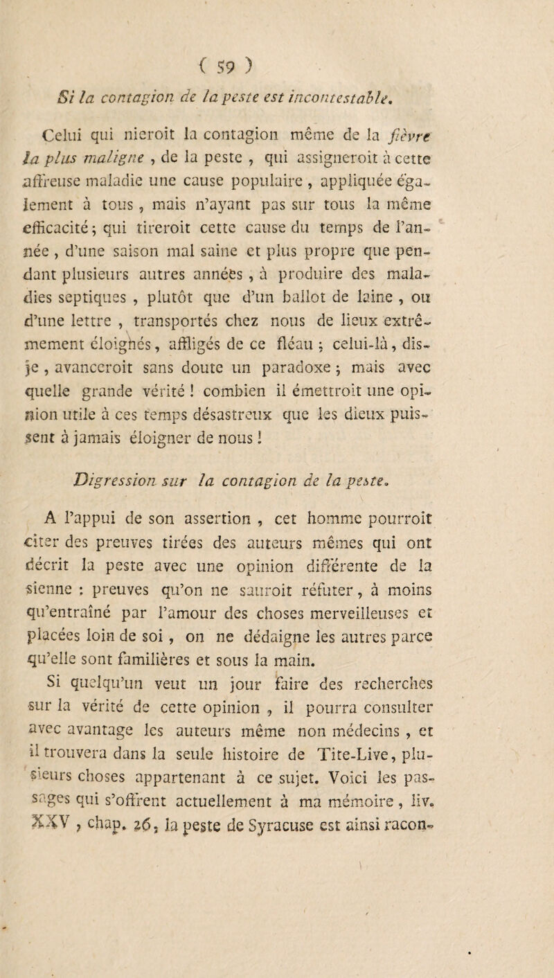 Si la contagion de la geste est incontestable. Celui qui nieroit la contagion même de la fièvre la plus maligne , de la peste , qui assigneroit à cette affreuse maladie une cause populaire , appliquée éga¬ lement à tous, mais n’ayant pas sur tous la même efficacité ; qui tirerait cette cause du temps de l’an¬ née , d’une saison mal saine et plus propre que pen¬ dant plusieurs autres années , à produire des mala¬ dies septiques , plutôt que d’un ballot de laine , ou d’une lettre , transportés chez nous de lieux extrê¬ mement éloighés, affligés de ce fléau ; celui-là, dis- je , avancerait sans doute un paradoxe \ mais avec quelle grande vérité ! combien il émettrait une opi¬ nion utile à ces temps désastreux que les dieux puis¬ sent à jamais éloigner de nous ! Digression sur la contagion de la peste, A l’appui de son assertion , cet homme pourrait citer des preuves tirées des auteurs mêmes qui ont décrit la peste avec une opinion différente de la sienne : preuves qu’on ne saurait réfuter, à moins qu’entraîné par l’amour des choses merveilleuses et placées loin de soi , on ne dédaigne les autres parce qu’elle sont familières et sous la main. Si quelqu’un veut un jour faire des recherches •sur la vérité de cette opinion , il pourra consulter avec avantage les auteurs même non médecins , et il trouvera dans la seule histoire de Tite-Live, plu- S’eurs choses appartenant à ce sujet. Voici les pas- sages qui s’offrent actuellement à ma mémoire, liv. y chap. 26. la peste de Syracuse est ainsi racom-