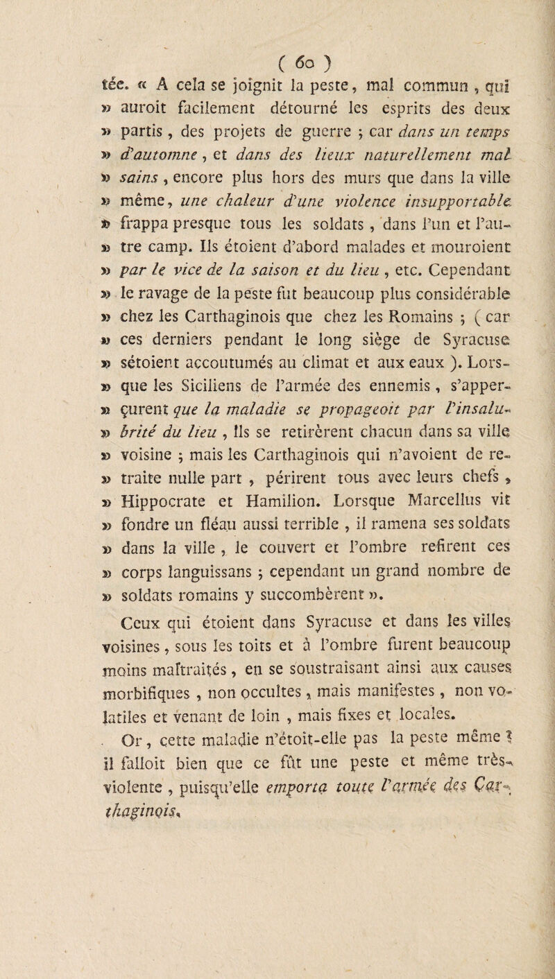 tée. « A cela se joignit la peste, mal commun , qui » auroit facilement détourné les esprits des deux » partis , des projets de guerre ; car dans un temps » dautomne , et dans des lieux naturellement mal » sains , encore plus hors des murs que dans la ville » même, une chaleur d’une violence insupportable frappa presque tous les soldats, dans Pim et Pau- » tre camp. Ils étoient d’abord malades et mouroient » par le vice de la saison et du lieu , etc. Cependant le ravage de la peste fut beaucoup plus considérable » chez les Carthaginois que chez les Romains -, ( car « ces derniers pendant le long siège de Syracuse v sétoient accoutumés au climat et aux eaux ). Lors- » que les Siciliens de Parmée des ennemis, s’apper- » çurent çue la maladie se propageoit par Vinsalu- » brité du lieu , Ils se retirèrent chacun dans sa ville » voisine ; mais les Carthaginois qui n’avoient de re- » traite nulle part , périrent tous avec leurs chefs > » Hippocrate et Hamilion. Lorsque Marcellus vit » fondre un fléau aussi terrible , il ramena ses soldats » dans la ville , le couvert et Pombre refirent ces » corps languissans ; cependant un grand nombre de soldats romains y succombèrent ». Ceux qui étoient dans Syracuse et dans les villes voisines, sous les toits et à Pombre furent beaucoup moins maltraités, en se soustrayant ainsi aux causes, morbifiques , non occultes, mais manifestes, non vo¬ latiles et venant de loin , mais fixes et locales. . Or , cette maladie n’étoît-elle pas la peste même % il falloir bien que ce fût une peste et même très- violente , puisqu’elle emporta toute Varmée des Car- îhaginoîs.