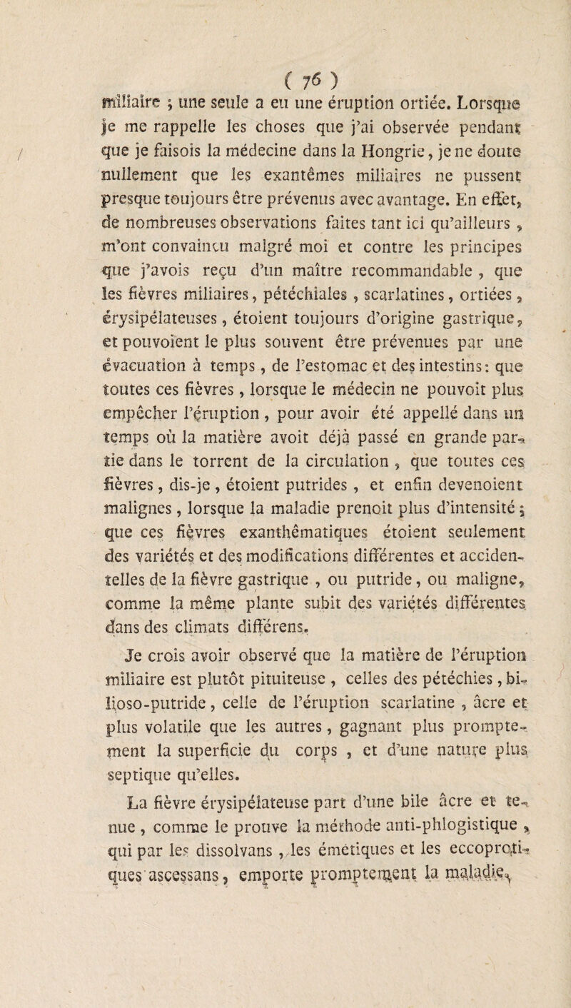 miliaire ; une seule a eu une éruption ortiée. Lorsque je me rappelle les choses que j’ai observée pendant que je faisoîs la médecine dans la Hongrie, je ne doute nullement que les exantêmes miliaires ne pussent presque toujours être prévenus avec avantage. En effet, de nombreuses observations faites tant ici qu’ailleurs , m’ont convaincu malgré moi et contre les principes que j’avois reçu d’un maître recommandable , que les fièvres miliaires, pétéchiales , scarlatines, ortiées, érysipélateuses, étoient toujours d’origine gastrique, et pouvoient le plus souvent être prévenues par une évacuation à temps, de l’estomac et des intestins: que toutes ces fièvres, lorsque le médecin ne pouvoit plus empêcher l’éruption , pour avoir été appellé dans un temps où la matière avoit déjà passé en grande par-, iie dans le torrent de la circulation , que toutes ces fièvres, dis-je , étoient putrides , et enfin devenoient malignes, lorsque la maladie prenoit plus d’intensité, que ces fièvres exanthématiques étoient seulement des variétés et des modifications differentes et acciden¬ telles de la fièvre gastrique , ou putride, ou maligne, comme la même plante subit des variétés différentes dans des climats différens. Je crois avoir observé que la matière de l’éruption miliaire est plutôt pituiteuse , celles des pétéchies, bi- lipso-putride, celle de l’éruption scarlatine , âcre et plus volatile que les autres, gagnant plus prompte¬ ment la superficie du corps , et d’une nature plus septique qu’elles. La fièvre érysipélateuse part d’une bile âcre et te¬ nue , comme le prouve la méthode anti-phlogistique , qui par les dissolvans , les émétiques et les eccoprotL ques ascessans, emporte promptement la maladie^