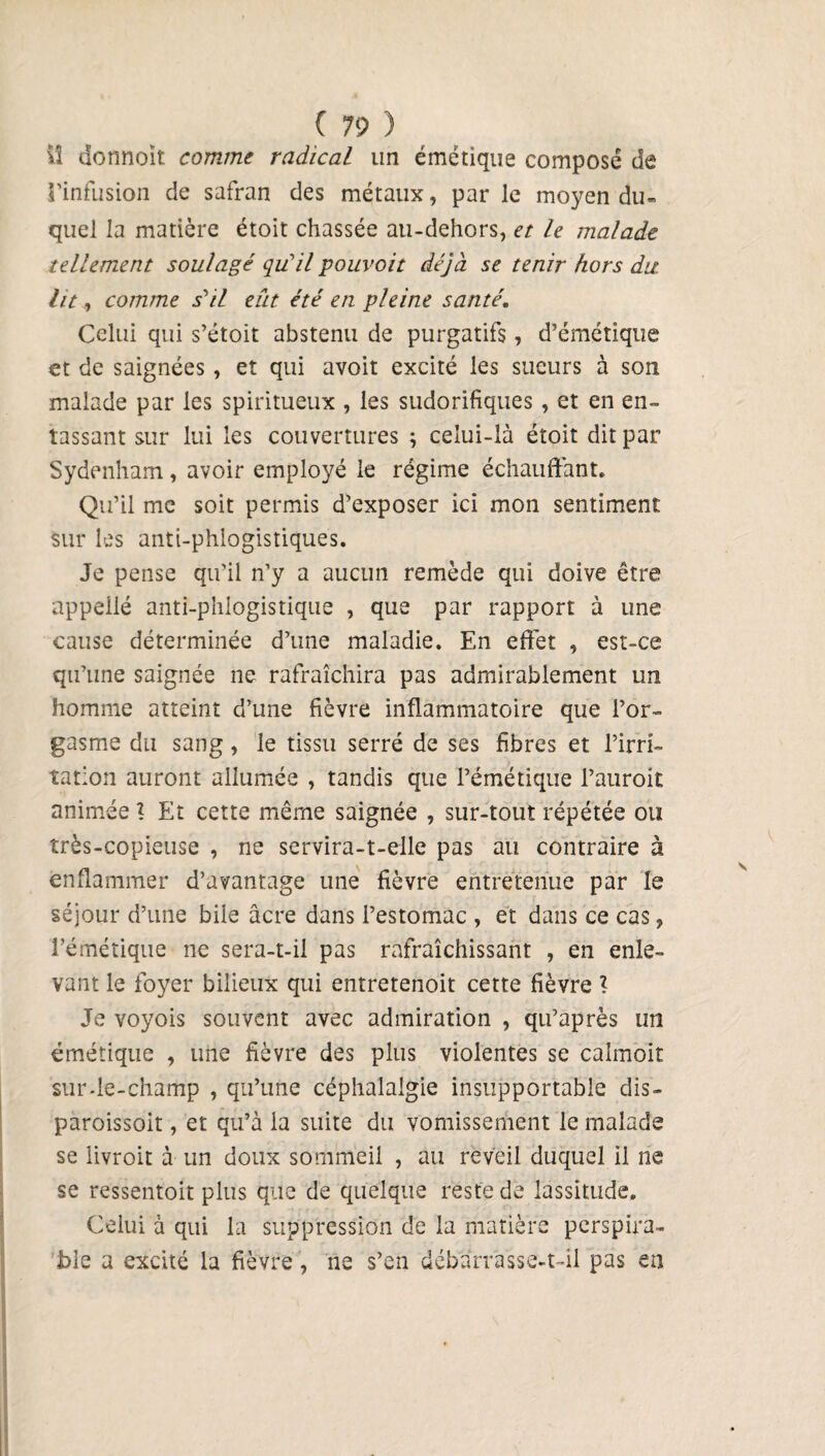 vî donnent comme radical un émétique composé de l'infusion de safran des métaux, par le moyen du» quel la matière étoit chassée au-dehors, et le malade tellement soulagé qu’ilpouvoit déjà se tenir hors du. lit, comme s'il eût été en pleine santé. Celui qui s’étoit abstenu de purgatifs, d’émétique et de saignées, et qui avoit excité les sueurs à son malade par les spiritueux , les sudorifiques , et en en¬ tassant sur lui les couvertures ; celui-là étoit dit par Sydenham, avoir employé le régime échauffant. Qu’il me soit permis d’exposer ici mon sentiment sur les anti-phlogistiques. Je pense qu'il n'y a aucun remède qui doive être appelle anti-phlogistique , que par rapport à une cause déterminée d’une maladie. En effet , est-ce qu’une saignée ne rafraîchira pas admirablement un homme atteint d’une fièvre inflammatoire que l’or¬ gasme du sang, le tissu serré de ses fibres et l’irri¬ tation auront allumée , tandis que l’émétique l’auroit animée ? Et cette même saignée , sur-tout répétée ou très-copieuse , ne servira-t-elle pas au contraire à enflammer d’avantage une fièvre entretenue par le séjour d’une bile âcre dans l’estomac , et dans ce cas, l’émétique ne sera-t-il pas rafraîchissant , en enle¬ vant le foyer bilieux qui entretenoit cette fièvre ? Je voyois souvent avec admiration , qu’après un émétique , une fièvre des plus violentes se calmoit sur-le-champ , qu’une céphalalgie insupportable dis- paroissoit, et qu’à la suite du vomissement le malade se livroit à un doux sommeil , au reveil duquel il ne se ressentoit plus que de quelque reste de lassitude. Celui à qui la suppression de la matière perspira- ble a excité la fièvre, ne s’en débarrasse-t-il pas en