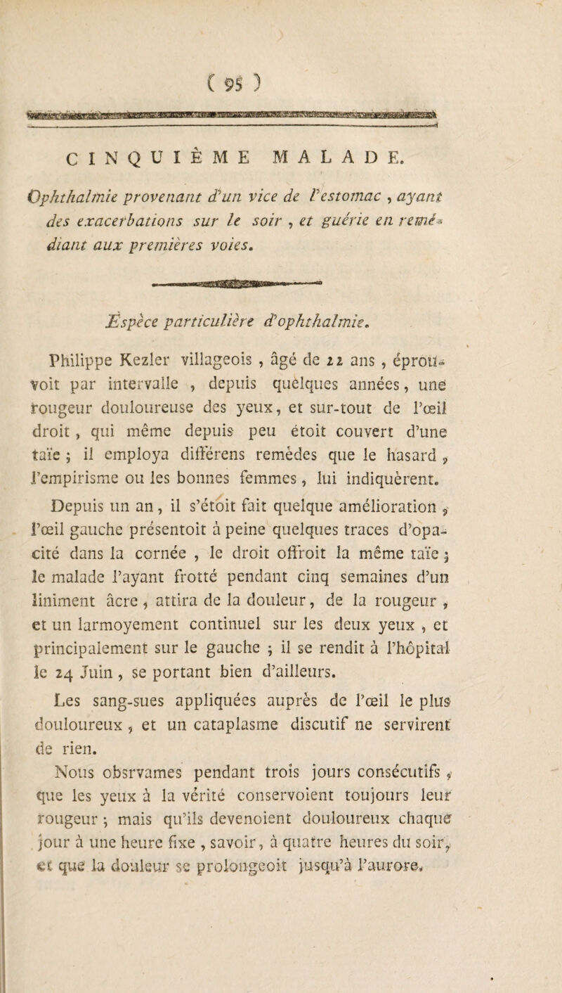 CINQUIÈME MALADE. Ophthalmie provenant d’un vice de Vestomac , ayant des exacerbations sur le soir , et guérie en renié* diant aux premières voies. ■ —■—MBËBW—*— ‘——* Espèce particulière dophthalmie. Philippe Kezler villageois , âgé de n ans , éproiU voit par intervalle , depuis quelques années, une rougeur douloureuse des yeux, et sur-tout de l’œil droit , qui même depuis peu étoit couvert d’une taïe ; il employa différens remèdes que le hasard ? l’empirisme ou les bonnes femmes, lui indiquèrent* Depuis un an, il s’étoit fait quelque amélioration ? Pœil gauche présentoit à peine quelques traces d’opa¬ cité dans la cornée , le droit offroit la même taïe 3 le malade l’ayant frotté pendant cinq semaines d’un liniment âcre , attira de la douleur, de la rougeur , et un larmoyement continuel sur les deux yeux , et principalement sur le gauche 3 il se rendit à l’hôpital le 24 Juin, se portant bien d’ailleurs. Les sang-sues appliquées auprès de l’œil le plus douloureux , et un cataplasme discutif ne servirent de rien. Nous obsrvames pendant trois jours consécutifs 9- que les yeux à la vérité conservoient toujours leur rougeur 3 mais qu’ils devenoient douloureux chaque jour à une heure fixe , savoir, à quatre heures du soir, et que la douleur se prolongeoit jusqu’à l’aurore*