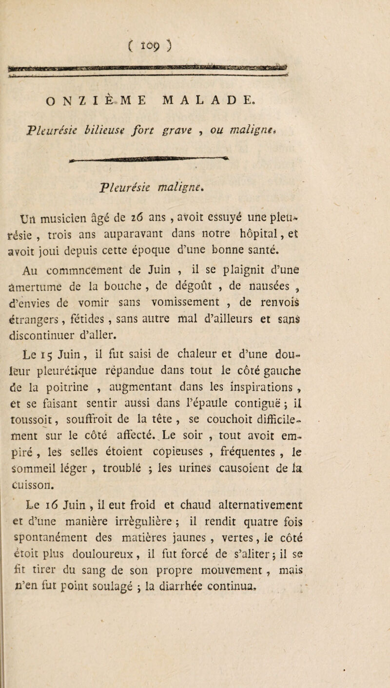 ONZIÈME MALADE. Pleurésie bilieuse fort grave , ou maligne* Pleurésie maligne. Un musicien âgé de 26 ans , avoir essuyé une pieu* résie , trois ans auparavant dans notre hôpital, et avoit joui depuis cette époque d’une bonne santé. Au commncement de Juin , il se plaignit d’une ûmertume de la bouche , de dégoût , de nausées 3 d’envies de vomir sans vomissement , de renvois étrangers, fétides , sans autre mal d’ailleurs et sans discontinuer d’aller. Le 15 Juin, il fut saisi de chaleur et d’une dou¬ leur pleurétique répandue dans tout le côté gauche de la poitrine , augmentant dans les inspirations , et se faisant sentir aussi dans l’épaule contiguë ; il toussoit, souffroit de la tête , se couchoit difficile¬ ment sur le côté affecté. Le soir , tout avoit em¬ piré , les selles étoient copieuses , fréquentes , le sommeil léger , troublé ; les urines causoient de la cuisson. Le 16 Juin , il eut froid et chaud alternativement et d’une manière irrégulière ; il rendit quatre fois spontanément des matières jaunes , vertes, le côté étoit plus douloureux, il fut forcé de s’aliter 5 il se ht tirer du sang de son propre mouvement , mais n’en fut point soulagé j la diarrhée continua»