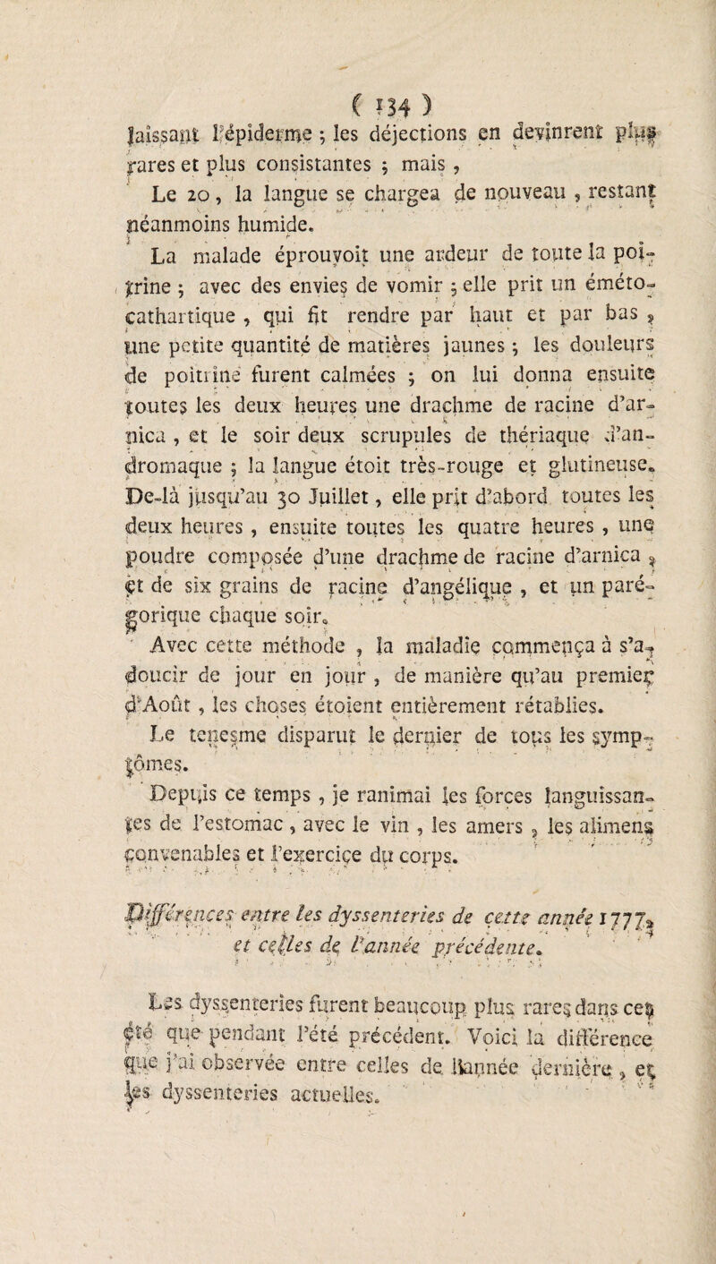 ( ?34 ) laissant l'épiderme ; les déjections en devinrent pïu| yares et plus consistantes ; mais , Le 20, la langue se chargea de nouveau , restant néanmoins humide. ■V , r La malade éprouyoit une ardeur de toute la poi¬ cathartique , qui lit rendre par haut et par bas , une petite quantité de matières jaunes ; les douleurs de poitrine furent calmées ; on lui donna ensuite ù fi * * ■ ' 1 t \ toutes les deux heures une drachme de racine d’ar» . ■ ’ S. ' nica , et le soir deux scrupules de thériaque d’an- dromaque ; la langue étoit très-rouge et glutineuse* De4à jusqu’au 30 Juillet, elle prit d’abord toutes les deux heures , ensuite toutes les quatre heures , une poudre composée d’une drachme de racine d’arnica % de six grains de racine d’angélique , et un paré¬ gorique chaque soir* Avec cette méthode , îa maladie commença à s’a^ doticir de jour en jour ? de manière qu’au premieç d'Août , les choses étaient entièrement rétablies. Le tenesme disparut le dernier de tous les symp- tpmes. Depuis ce temps , je ranimai les forces languissan¬ tes de l’estomac , avec le vin , les amers ? les aliment convenables et l’exercice du corps. pifférçnces entre les dyssenterUs de cette année 1JJJ* et celUs de Vannée précédente. 3 • ... . ' . . ‘ > * . r • . * Lîs dysenteries furent beaucoup pins rares, dans ceÿ pf q«e pendant l’été précédent. Voici la différence ffi® î’ai observée entre celles de «apnée dernière , et fts dyssenteries actuelles.