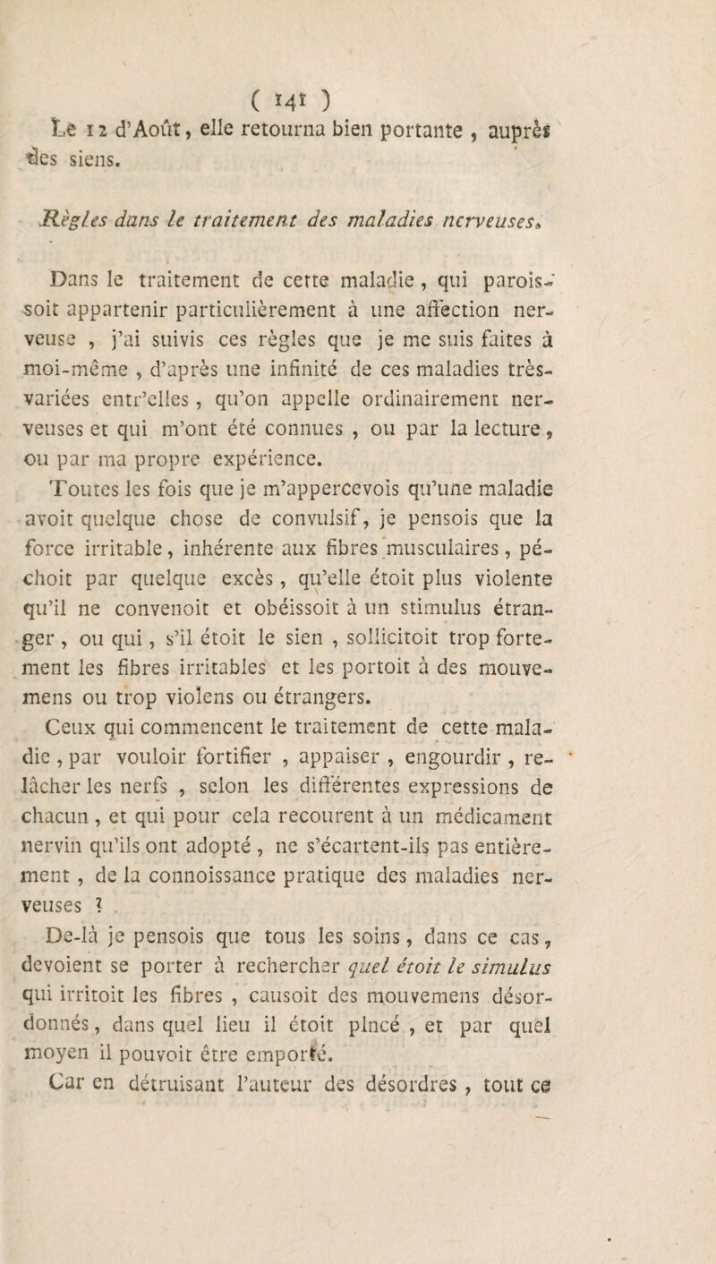 ( M* ) Le ï 2 d’Aout, elle retourna bien portante , auprès ’des siens. Règles dans le traitement des maladies nerveuses» Dans le traitement de cette maladie, qui parois- soit appartenir particulièrement à une affection ner¬ veuse , j’ai suivis ces règles que je me suis faites à moi-même , d’après une infinité de ces maladies très- variées entr’elles, qu’on appelle ordinairement ner¬ veuses et qui m’ont été connues , ou par la lecture, ou par ma propre expérience. Toutes les fois que je m’appercevois qu’une maladie avoit quelque chose de convulsif, je pensois que la force irritable, inhérente aux fibres musculaires, pé- choit par quelque excès, qu’elle étoit plus violente qu’il ne convenoit et obéissoit à un stimulus étran¬ ger , ou qui, s’il étoit le sien , sollicitoit trop forte¬ ment les fibres irritables et les portoit à des mouve- mens ou trop violens ou étrangers. Ceux qui commencent le traitement de cette mala¬ die , par vouloir fortifier , appaiser , engourdir , re¬ lâcher les nerfs , selon les différentes expressions de chacun , et qui pour cela recourent à un médicament nervin qu’ils ont adopté , ne s’écartent-ils pas entière¬ ment , de la connoissance pratique des maladies ner¬ veuses ? De-là je pensois que tous les soins, dans ce cas, dévoient se porter à rechercher quel étoit le simulas qui irritoit les fibres , causoit des mouvemens désor¬ donnés , dans quel lieu il étoit pincé , et par quel moyen il pouvoit être emporté. Car en détruisant l’auteur des désordres , tout ce