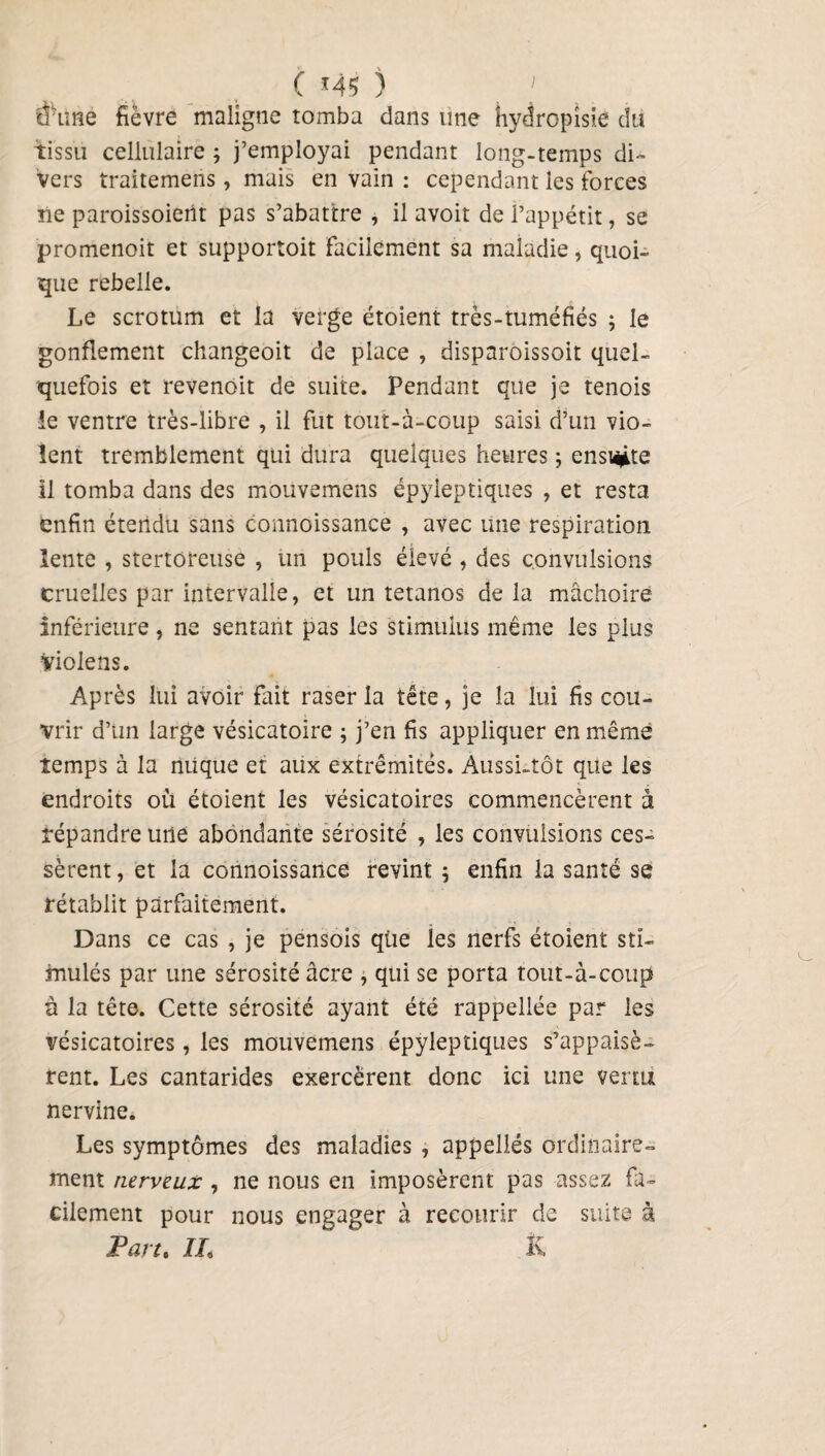 C *45 ) ' d’une fièvre maligne tomba dans une hydropisie du tissu cellulaire ; j’employai pendant long-temps di¬ vers traitemens, mais en vain : cependant les forces ne paroissoient pas s’abattre , il avoit de l’appétit, se promenoit et supportait facilement sa maladie, quoi¬ que rebelle. Le scrotum et la verge étoient très-tuméfiés ; le gonflement changeoit de place , disparoissoit quel¬ quefois et revenoit de suite. Pendant que je tenois le ventre très-libre , il fut tout-à-coup saisi, d’un vio¬ lent tremblement qui dura quelques heures ; ensi^te il tomba dans des mouvemens épyleptiques , et resta enfin étendu sans connoissance , avec une respiration lente , stertoreuse , un pouls élevé , des convulsions cruelles par intervalle, et un tétanos de la mâchoire inférieure, ne sentant pas les stimulus même les plus violens. Après lui avoir fait raser la tête, je la lui fis cou¬ vrir d’un large vésicatoire ; j’en fis appliquer en même temps à la nuque et aux extrémités. Aussi-tôt que les endroits où étoient les vésicatoires commencèrent à répandre une abondante sérosité , les convulsions ces¬ sèrent , et la connoissance revint 5 enfin la santé se rétablit parfaitement. Dans ce cas , je pensois que les nerfs étoient sti¬ mulés par une sérosité âcre , qui se porta tout-à-coup à la tête. Cette sérosité ayant été rappellée par les vésicatoires, les mouvemens épyleptiques s’appaisè- rent. Les cantarides exercèrent donc ici une venu nervine. Les symptômes des maladies , appellés ordinaire¬ ment nerveux , ne nous en imposèrent pas assez fa¬ cilement pour nous engager à recourir de suite à Part. IL K