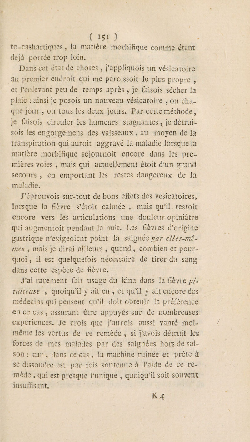 ( 15! ) to-cathartiques, la matière morbifique comme étant déjà portée trop loin. Dans cet état de choses, j’appliquois un vésicatoire rai premier endroit qui me paroissoit le plus propre , et l’enlevant peu de temps après , je faisois sécher la plaie : ainsi je posois un nouveau vésicatoire , ou cha¬ que jour , ou tous les deux jours. Par cette méthode, je faisois circuler les humeurs stagnantes, je détrui- sois les engorgemens des vaisseaux , au moyen de la transpiration qui auroit aggravé la maladie lorsque la matière morbifique séjournoit encore dans les pre¬ mières voies , mais qui actuellement étoit d’un grand secours , en emportant les restes dangereux de la maladie. J’éprouvois sur-tout de bons effets des vésicatoires, lorsque la fièvre s’étoit calmée , mais qu’il restoit encore vers les articulations une douleur opiniâtre qui augmentoit pendant la nuit. Les fièvres d’origine gastrique n’exigeoicnt point la saignée par elles-mê¬ mes , mais je dirai ailleurs, quand, combien et pour¬ quoi , il est quelquefois nécessaire de tirer du sang dans cette espèce de fièvre. J’ai rarement fait usage du kina dans la fièvre pi¬ tuiteuse , quoiqu’il y ait eu , et qu’il y ait encore des médecins qui pensent qu’il doit obtenir la préférence en ce cas, assurant être appuyés sur de nombreuses expériences. Je crois que j’aurois aussi vanté moi- même les vertus de ce remède , si j’avois détruit ies forces de mes malades par des saignées hors de sai¬ son : car , dans ce cas, la machine ruinée et prête à se dissoudre est par fois soutenue à l’aide de ce re¬ mède . qui est presque Tunique , quoiqu’il soit souvent insuffisant.