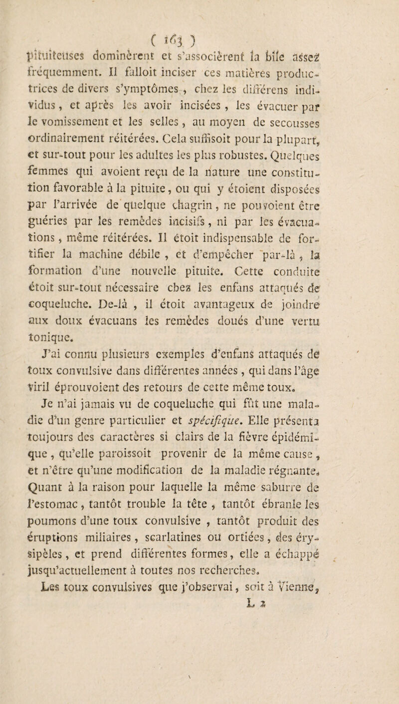 ( Itfj. ) pituiteuses dominèrent et s’associèrent la bile asse2 fréquemment. Il falloir inciser ces matières produc¬ trices de divers s’ymptômes , chez les diffère ns indi¬ vidus , et après les avoir incisées , les évacuer par le vomissement et les selles, au moyen de secousses ordinairement réitérées. Cela suffisoit pour la plupart, et sur-tout pour les adultes les plus robustes. Quelques femmes qui avoient reçu de la nature une constitu¬ tion favorable à la pituite, ou qui y étoient disposées par l’arrivée de quelque chagrin, ne pou voient être guéries par les remèdes incisifs, ni par les évacua¬ tions , même réitérées. Il étoit indispensable de for¬ tifier la machine débile , et d’empêcher par-là , la formation d’une nouvelle pituite. Cette conduite étoit sur-tout nécessaire chez les enfans attaqués de coqueluche. De-là , il étoit avantageux de joindre aux doux évacuans les remèdes doués d’une vertu tonique. J’ai connu plusieurs exemples d’enfans attaqués de toux convulsive dans différentes années, qui dans l’âge Viril éprouvoient des retours de cette même toux. Je n’ai jamais vu de coqueluche qui fût une mala¬ die d’un genre particulier et spécifique. Elle présenta, toujours des caractères si clairs de la fièvre épidémi¬ que , qu’elle paroissoit provenir de la même cause , et n’être qu’une modification de la maladie régnante. Quant à la raison pour laquelle la même saburre de l’estomac, tantôt trouble la tête , tantôt ébranle les poumons d’une toux convulsive , tantôt produit des éruptions miliaires, scarlatines ou ortiées, des éry¬ sipèles , et prend différentes formes, elle a échappé jusqu’actuellement à toutes nos recherches. Les toux convulsives que j’observai, soit à Vienne* Y JM \