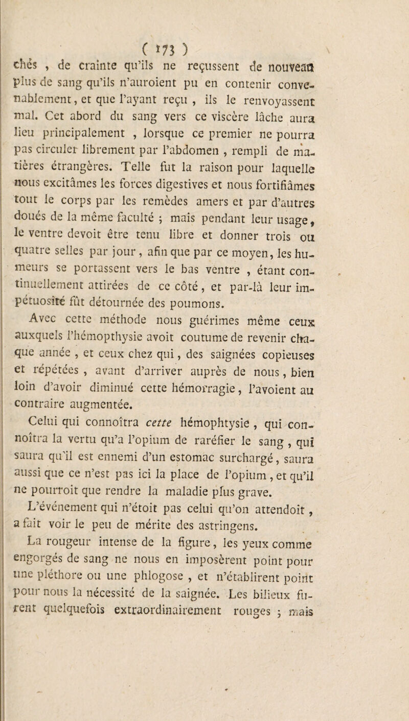 ( î73 ) chés , de crainte qu’ils ne reçussent de nouveatl plus de sang qu’ils n’auroient pu en contenir conve¬ nablement , et que l’ayant reçu , ils le renvoyassent mal. Cet abord du sang vers ce viscère lâche aura lieu principalement , lorsque ce premier ne pourra pas circuler librement par l’abdomen , rempli de ma¬ tières étrangères. Telle fut la raison pour laquelle nous excitâmes les forces digestives et nous fortifiâmes tout le corps par les remèdes amers et par d’autres doués de la même faculté ; mais pendant leur usage, le ventre devoit être tenu libre et donner trois ou quatre selles par jour, afin que par ce moyen, les hu¬ meurs se portassent vers le bas ventre , étant con¬ tinuellement attirées de ce côté, et par-là leur im¬ pétuosité fût détournée des poumons. Avec cette méthode nous guérîmes même ceux: auxquels l’hémopthysie avoit coutume de revenir cha¬ que année , et ceux chez qui, des saignées copieuses et répétées , avant d’arriver auprès de nous, bien loin d’avoir diminué cette hémorragie, l’avoient au contraire augmentée. Celui qui connoîtra cette hémophtysie , qui con- noîtra la vertu qu’a l’opium de raréfier le sang , qui saura qu’il est ennemi d’un estomac surchargé, saura aussi que ce n’est pas ici la place de l’opium , et qu’il ne pourroit que rendre la maladie plus grave. L’événement qui n’étoit pas celui qu’on attendoit, a fait voir le peu de mérite des astringens. La rougeur intense de la figure, les yeux comme engorgés de sang ne nous en imposèrent point pour une pléthore ou une phlogose , et n’établirent point pour nous la nécessité de la saignée. Les bilieux fu¬ rent quelquefois extraordinairement rouges ; mais