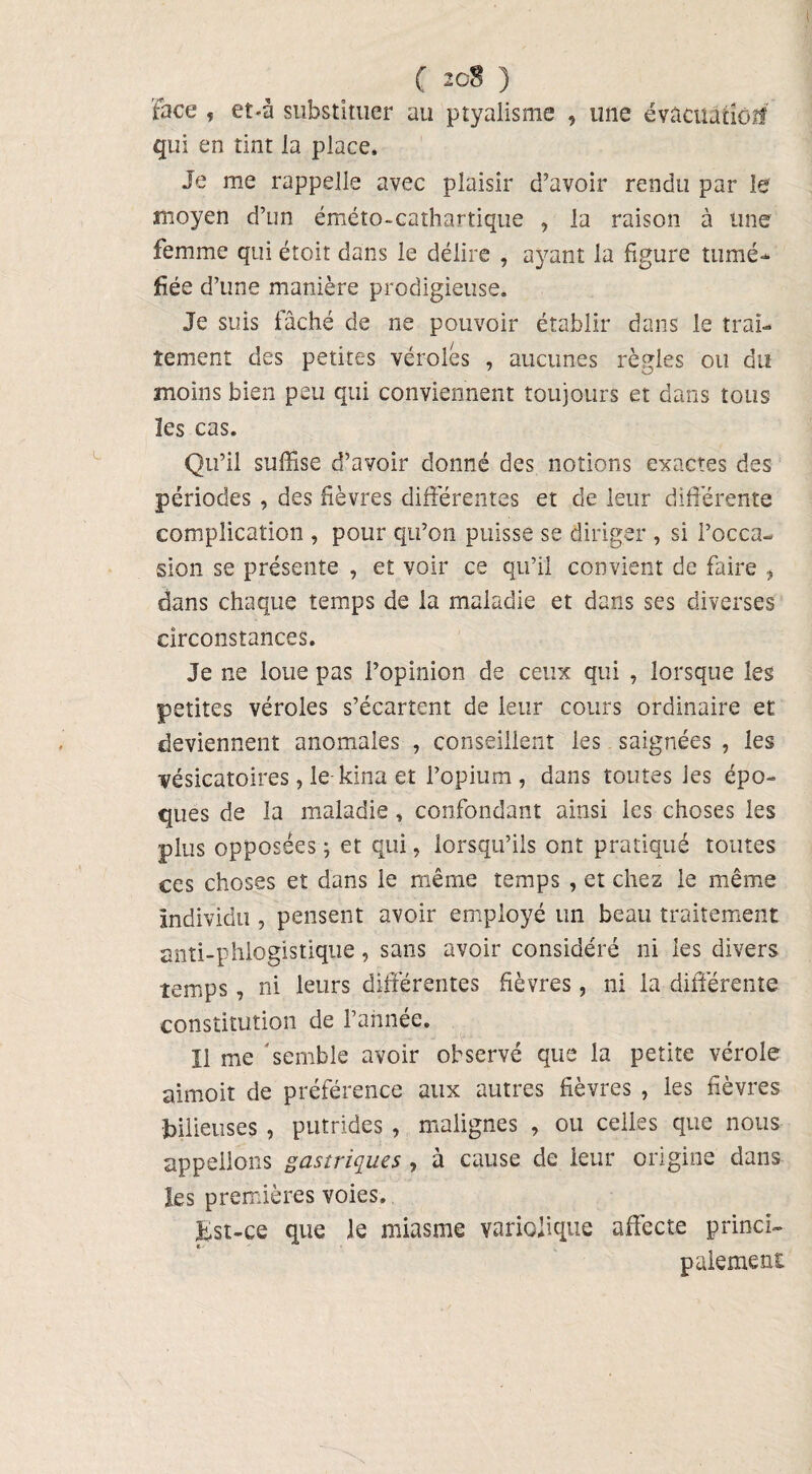 face , et-â substituer au ptyalisme , une évacuation qui en tint la place. Je me rappelle avec plaisir d’avoir rendu par le moyen d’un éméto-cathartique , la raison à une femme qui étoit dans le délire , ayant la figure tumé¬ fiée d’une manière prodigieuse. Je suis fâché de ne pouvoir établir dans le trai¬ tement des petites véroles , aucunes règles ou du moins bien peu qui conviennent toujours et dans tous les cas. Qu’il suffise d’avoir donné des notions exactes des périodes , des fièvres différentes et de leur différente complication , pour qu’on puisse se diriger , si l’occa¬ sion se présente , et voir ce qu’il convient de faire , dans chaque temps de la maladie et dans ses diverses circonstances. Je ne loue pas l’opinion de ceux qui , lorsque les petites véroles s’écartent de leur cours ordinaire et deviennent anomales , conseillent les saignées , les vésicatoires, le kina et l’opium, dans toutes les épo¬ ques de la maladie, confondant ainsi les choses les plus opposées; et qui, lorsqu’ils ont pratiqué toutes ces choses et dans le même temps , et chez le même individu , pensent avoir employé un beau traitement anti-phlogistique, sans avoir considéré ni les divers temps, ni leurs différentes fièvres, ni la différente constitution de l’ahnée. il me semble avoir observé que la petite vérole aimoit de préférence aux autres fièvres , les fièvres bilieuses , putrides , malignes , ou celles que nous appelions gastriques , à cause de leur origine dans les premières voies. fcst-ce que le miasme variolique affecte princi¬ palement